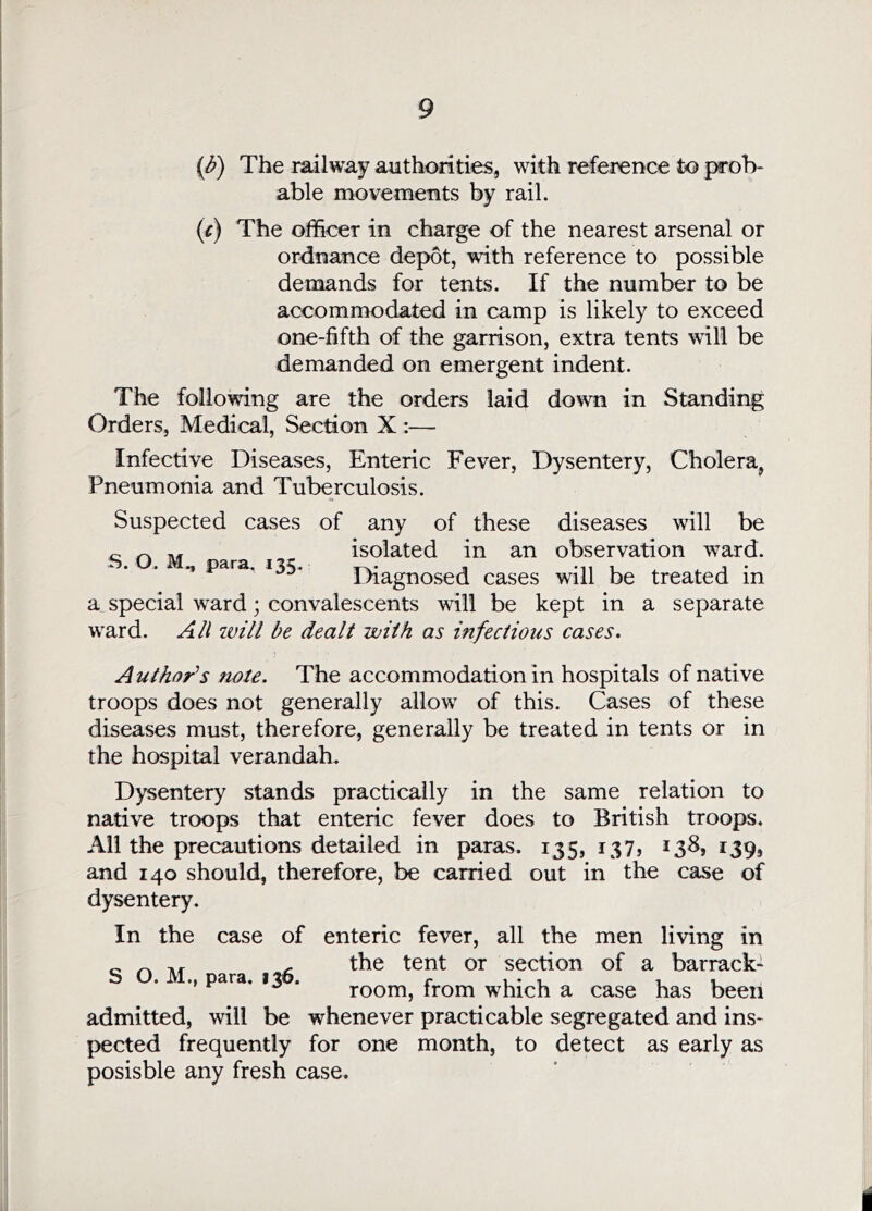 ip) The railway authorities, with reference to prob- able movements by rail. {c) The officer in charge of the nearest arsenal or ordnance depot, with reference to possible demands for tents. If the number to be accommodated in camp is likely to exceed one-fifth of the garrison, extra tents will be demanded on emergent indent. The following are the orders laid down in Standing Orders, Medical, Section X :— Infective Diseases, Enteric Fever, Dysentery, Cholera, Pneumonia and Tuberculosis. Suspected cases of any of these diseases will be isolated in an observation ward. Diagnosed cases will be treated in a special ward; convalescents will be kept in a separate ward. Ail ivill be dealt with as infectious cases. S. O. M., para. 135. Author^s note. The accommodation in hospitals of native troops does not generally allow of this. Cases of these diseases must, therefore, generally be treated in tents or in the hospital verandah. Dysentery stands practically in the same relation to native troops that enteric fever does to British troops. All the precautions detailed in paras. 135, 137, 138, 139, and 140 should, therefore, be carried out in the case of dysentery. In the case of enteric fever, all the men living in ^ , the tent or section of a barrack- S O. M., para. 136. r u* i room, from which a case has been admitted, will be whenever practicable segregated and ins- pected frequently for one month, to detect as early as posisble any fresh case. i