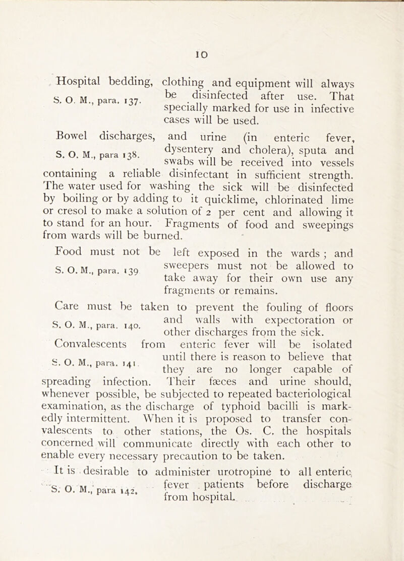 Hospital bedding, S. O. M., para. 137. clothing and equipment will always be disinfected after use. That specially marked for use in infective cases will be used. Bowel discharges, and urine (in enteric fever, S. O. M., para 138. dysentery and cholera), sputa and swabs will be received into vessels containing a reliable disinfectant in sufficient strength. The water used for washing the sick will be disinfected by boiling or by adding to it quicklime, chlorinated lime or cresol to make a solution of 2 per cent and allowing it to stand for an hour. Fragments of food and sweepings from wards will be burned. Food must not be S. O. M., para. 139 left exposed in the wards ; and sweepers must not be allowed to take away for their own use any fragments or remains. Care must be taken to prevent the fouling of floors e n* and walls with expectoration or b. U. M., para, 140. , , r • 1 Other discharges irom the sick. Convalescents from enteric fever will be isolated ^ until there is reason to believe that i:;. O. M., para. 141 , , vi r they are no longer capable ot spreading infection. Their fseces and urine should, whenever possible, be subjected to repeated bacteriological examination, as the discharge of typhoid bacilli is mark- edly intermittent. When it is proposed to transfer con- valescents to other stations, the Os. C. the hospitals concerned will communicate directly with each other to enable every necessary precaution to be taken. It is . desirable to administer urotropine to all enteric '•'Q o M ‘ fever patients before discharge b. O. M., para 142. i- i v 1 irom hospital.