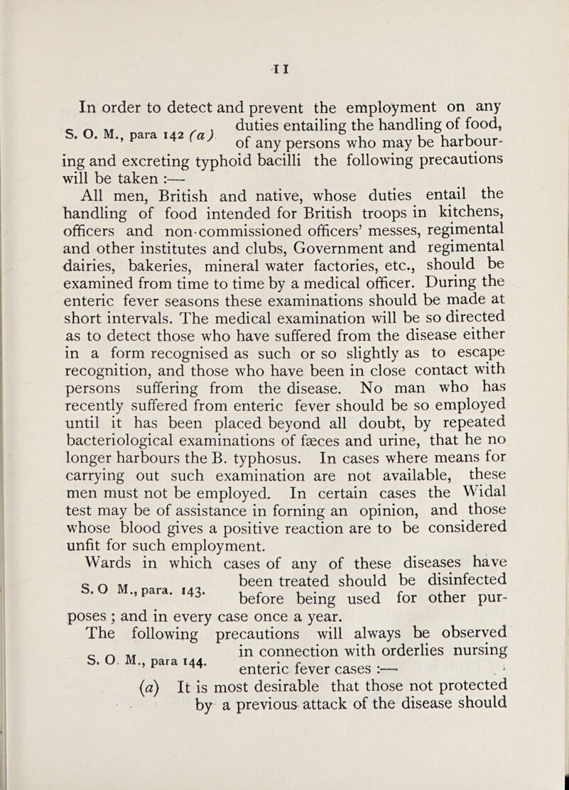 ^ , , duties entailing the handling of food, para 142 persons who may be harbour- ing and excreting typhoid bacilli the following precautions will be taken :— All men, British and native, whose duties entail the handling of food intended for British troops in kitchens, officers and non-commissioned officers’ messes, regimental and other institutes and clubs. Government and regimental dairies, bakeries, mineral water factories, etc., should be examined from time to time by a medical officer. During the enteric fever seasons these examinations should be made at short intervals. The medical examination will be so directed as to detect those who have suffered from the disease either in a form recognised as such or so slightly as to escape recognition, and those who have been in close contact with persons suffering from the disease. No man who has recently suffered from enteric fever should be so employed until it has been placed beyond all doubt, by repeated bacteriological examinations of faeces and urine, that he no longer harbours the B. typhosus. In cases where means for carrying out such examination are not available, these men must not be employed. In certain cases the Widal test may be of assistance in forning an opinion, and those whose blood gives a positive reaction are to be considered unfit for such employment. Wards in which cases of any of these diseases have ^ ^ been treated should be disinfected ., para. 143. before being used for other pur- poses ; and in every case once a year. The following precautions will always be observed „ ^ in connection with orderlies nursing S. O. M., para 144. ^ • r enteric fever cases :— (a) It is most desirable that those not protected by a previous attack of the disease should