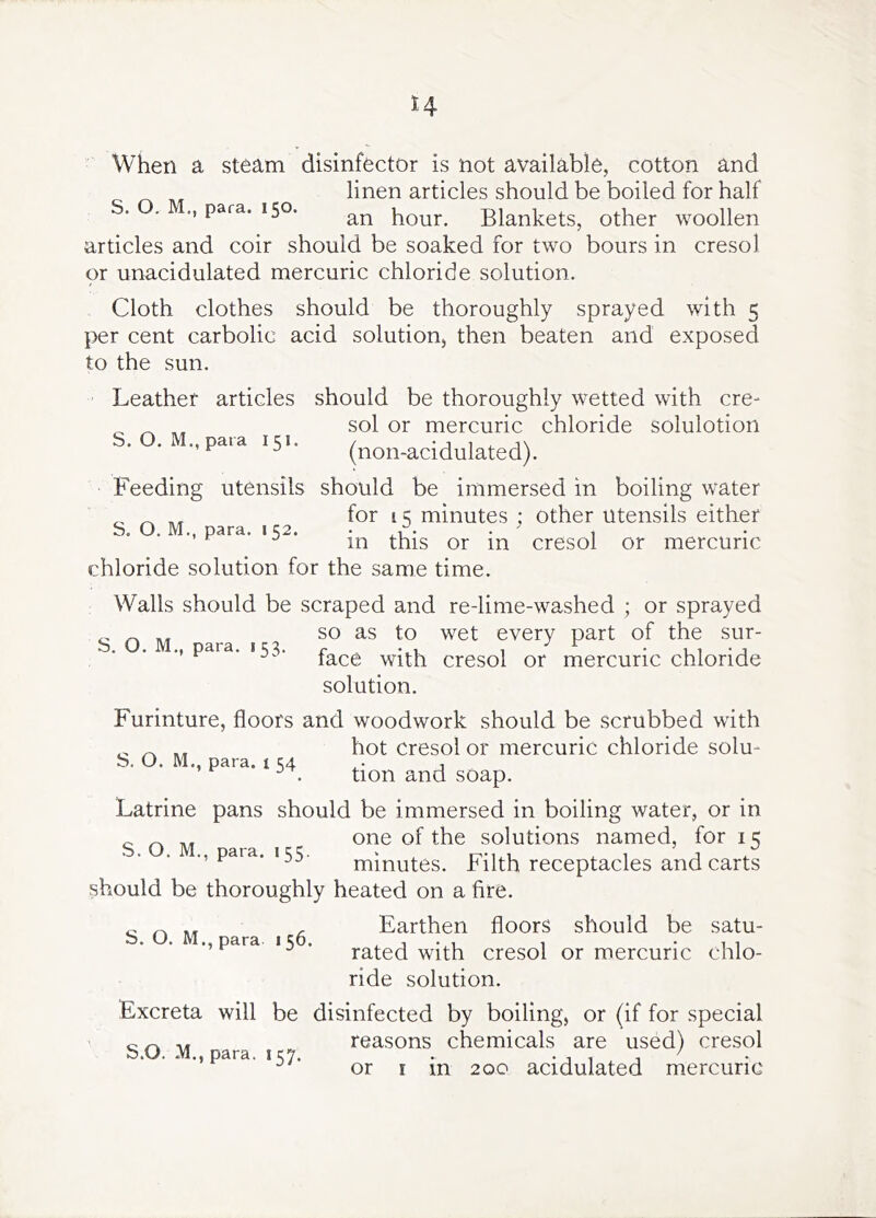 H When a steam disinfector is not available, cotton and linen articles should be boiled for half S. . para. 150. hour. Blankets, other woollen articles and coir should be soaked for two hours in cresol or unacidulated mercuric chloride solution. Cloth clothes should be thoroughly sprayed with 5 per cent carbolic acid solution, then beaten and exposed to the sun. should be thoroughly wetted with cre- sol or mercuric chloride solulotion (non-acidulated). Feeding utensils should be immersed in boiling water for 15 minutes ; other utensils either in this or in cresol or mercuric Leather articles S. O. M., pata 151. S. O. M., para. 1 52. chloride solution for the same time. Walls should be scraped and re-lime-washed ; or sprayed so as to wet every part of the sur- . . ., para. 153. with cresol or mercuric chloride solution. Furinture, floors and woodwork should be scrubbed with hot cresol or mercuric chloride solu- b. O. M., para. i 34 , . tion and soap. Latrine pans should be immersed in boiling water, or in one of the solutions named, for 15 minutes. Filth receptacles and carts should be thoroughly heated on a fire. ^ ^ „ , Earthen floors should be satu- .’Para ‘5 • rated with cresol or mercuric chlo- ride solution. Excreta will be disinfected by boiling, or (if for special reasons chemicals are used) cresol or I in 2 00 acidulated mercuric S. O. M., para, i 55. S.O. M., para. 157.