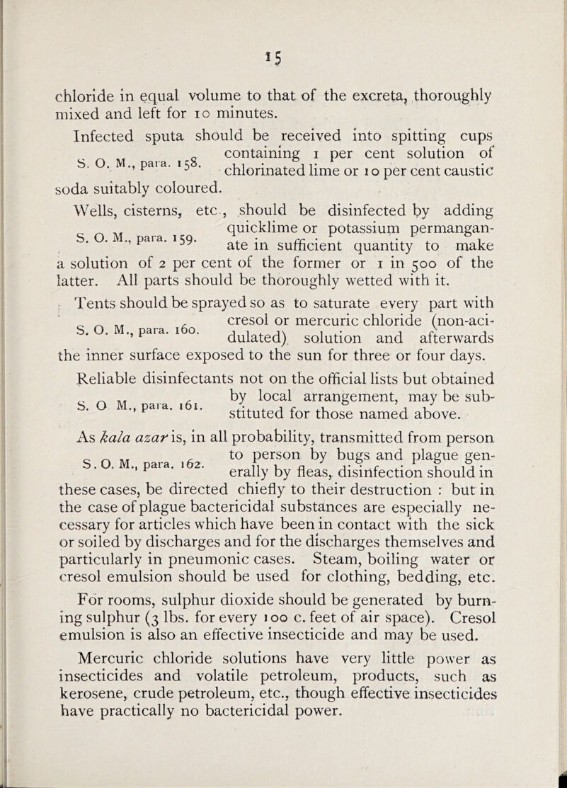 chloride in equal volume to that of the excreta, thoroughly mixed and left for lo minutes. Infected sputa should be received into spitting cups containing i per cent solution of S. O. M., paia. 15 . chlorinated lime or Io per cent caustic soda suitably coloured. Wells, cisterns, etc , should be disinfected hy adding quicklime or potassium permangan- . . ., para. 159. ate in sufficient quantity to make a solution of 2 per cent of the former or i in 500 of the latter. All parts should be thoroughly wetted with it. ; Tents should be sprayed so as to saturate every part with ^ ^ , cresol or mercuric chloride (non-aci^ S. O.M,, para. 160. julated), solution and afterwards the inner surface exposed to the sun for three or four days. Reliable disinfectants not on the official lists but obtained n M arrangement, may be sub- ' ' stituted for those named above. As kala azar is, in all probability, transmitted from person SOM nara 162 person by bugs and plague gen- ^ ■ ‘ erally by fleas, disinfection should in these cases, be directed chiefly to their destruction : but in the case of plague bactericidal substances are especially ne- cessary for articles which have been in contact with the sick or soiled by discharges and for the discharges themselves and particularly in pneumonic cases. Steam, boiling water or cresol emulsion should be used for clothing, bedding, etc. For rooms, sulphur dioxide should be generated by burn- ing sulphur (3 lbs. for every loo c. feet of air space). Cresol emulsion is also an effective insecticide and may be used. Mercuric chloride solutions have very little power as insecticides and volatile petroleum, products, such as kerosene, crude petroleum, etc., though effective insecticides have practically no bactericidal power.