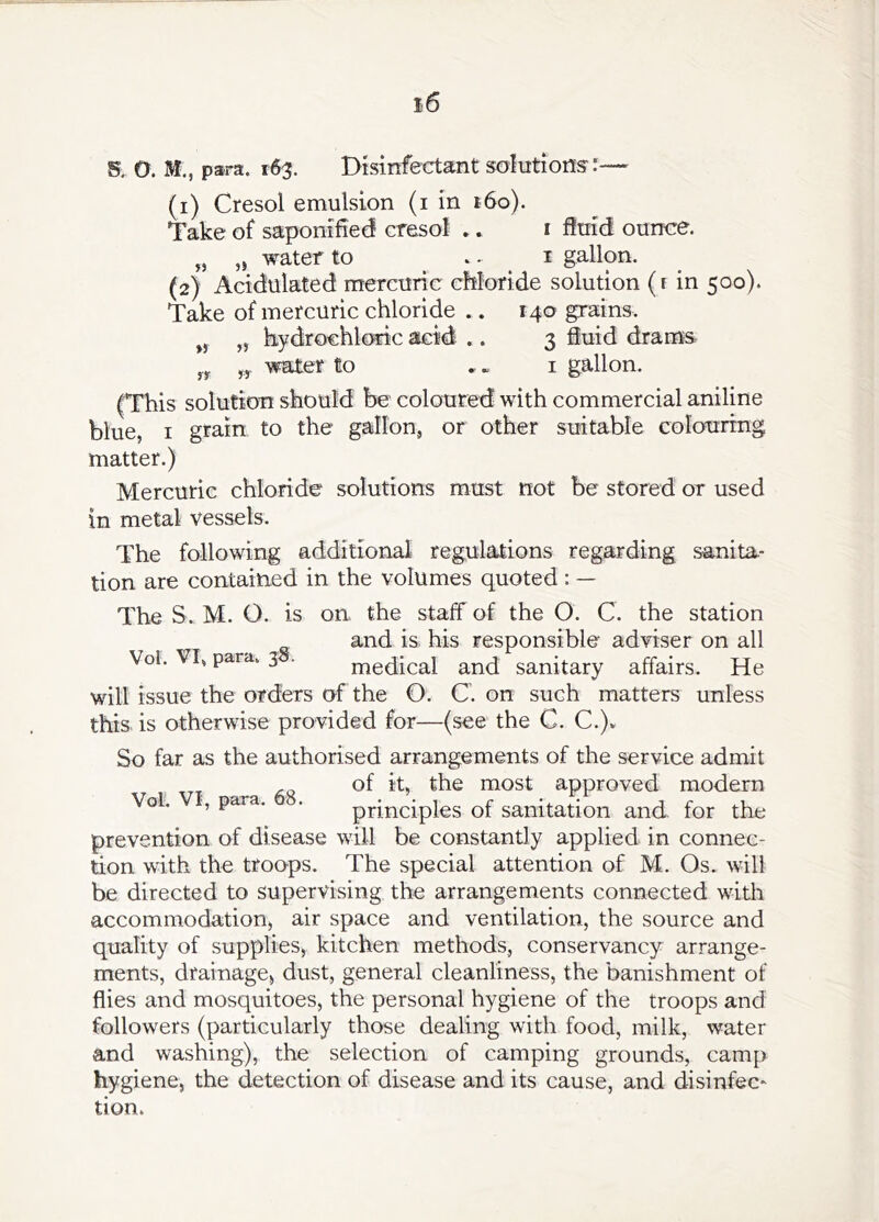 S. O. M., para. 163. Disinfectant soltitions:— (1) Cresol emulsion (i in i6o). Take of saponified cresol »» i ftirid ounce. „ water to .. 1 gallon. (2) Acidulated mercuric cfiloride solution (i in 500). Take of mercuric chloride .. 140 grains. „ hydrochloric acid .. 3 fluid drams water to ,« i gallon. (This solution should be coloured with commercial aniline blue, I grain to the gallon, or other suitable colouring matter.) Mercuric chloride solutions must not be stored or used in metal vessels. The following additional regulations regarding sanita- tion are contained in the volumes quoted : — The S. M. O. is on the staff of the O. C. the station and is. his responsible adviser on all Vol. VI, para. 3 . medical and sanitary affairs. He will issue the orders of the O. C. on such matters unless this is otherwise provided for—(see the C. C.)» So far as the authorised arrangements of the service admit of it, the most approved modern Vol. s para. . principles of sanitation and for the prevention of disease will be constantly applied in connec- tion with the troops. The special attention of M. Os. will be directed to supervising the arrangements connected with accommodation, air space and ventilation, the source and quality of supplies, kitchen methods, conservancy arrange- ments, drainage, dust, general cleanliness, the banishment of flies and mosquitoes, the personal hygiene of the troops and followers (particularly those dealing with food, milk, water and washing), the selection of camping grounds, camp hygiene, the detection of disease and its cause, and disinfec* tion.