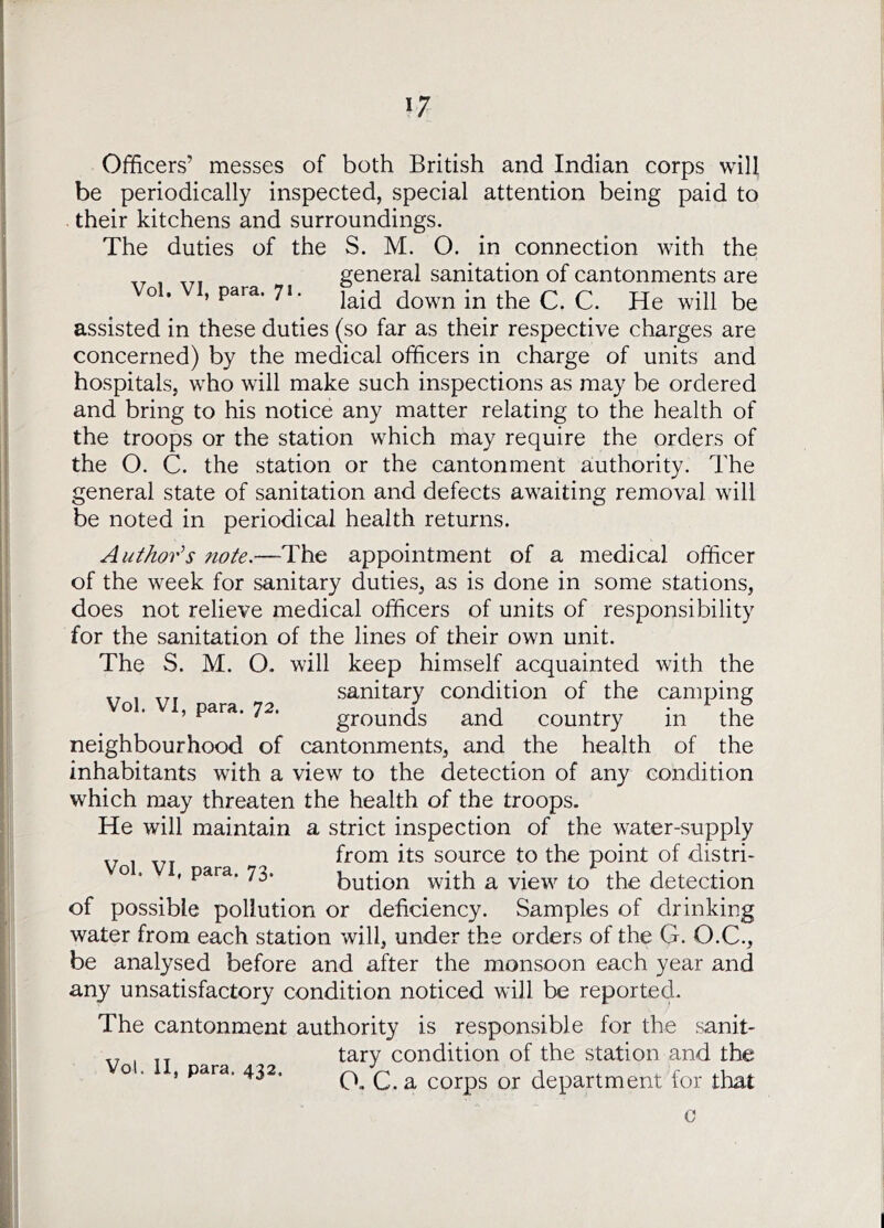 Officers’ messes of both British and Indian corps will be periodically inspected, special attention being paid to their kitchens and surroundings. The duties of the S. M. O. in connection Avith the general sanitation of cantonments are ^ Vol. VI, para, ^ assisted in these duties (so far as their respective charges are concerned) by the medical officers in charge of units and hospitals, who will make such inspections as may be ordered and bring to his notice any matter relating to the health of the troops or the station which may require the orders of the O. C. the station or the cantonment authority. The general state of sanitation and defects awaiting removal will be noted in periodical health returns. Author’’s note.—The appointment of a medical officer of the week for sanitary duties, as is done in some stations, does not relieve medical officers of units of responsibility for the sanitation of the lines of their own unit. The S. M. O. will keep himself acquainted with the sanitary condition of the camping o . , para. 72. grounds and country in the neighbourhood of cantonments, and the health of the inhabitants with a view to the detection of any condition which may threaten the health of the troops. He will maintain a strict inspection of the water-supply „ ^ from its source to the point of distri- o , , para. 73. bution with a view to the detection of possible pollution or deficiency. Samples of drinking water from each station will, under the orders of the G. O.C., be analysed before and after the monsoon each year and any unsatisfactory condition noticed will be reported. The cantonment authority is responsible for the sanit- „ . tary condition of the station and the o . , para. 432. ^ ^ corps or department for that 0