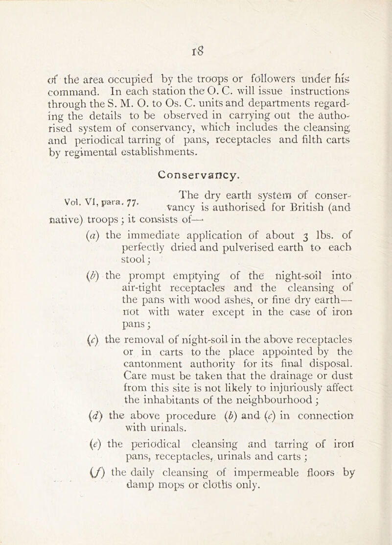 tS erf the area occupied by the troops or followers tinder hi^i command. In each station theO. C. will issue instructions through the S. M. O. to Os. C. units and departments regard- ing the details to be observed in carrying out the autho- rised system of conservancy, which includes the cleansing and periodical tarring of pans, receptacles and filth carts by regimental establishments. Conservancy. Vol. VI, para. 77. The dry earth system of conser- vancy is authorised for British (and native) troops ; it consists of— (a) the immediate application of about 3 lbs. of perfectly dried and pulverised earth to each stool; ((5^) the prompt emptying of the night-soil into air-tight receptacles and the cleansing of the pans with wood ashes, or fine dry earth— not with water except in the case of iron pans; {c) the removal of night-soil in the above receptacles or in carts to the place appointed by the cantonment authority for its final disposal. Care must be taken that the drainage or dust from this site is not likely to injuriously affect the inhabitants of the neighbourhood ; (d) the above procedure (b) and (<:) in connection with urinals. (e) the periodical cleansing and tarring of iron pans, receptacles, urinals and carts ; (/) the daily cleansing of impermeable floors by damp mops or cloths only.