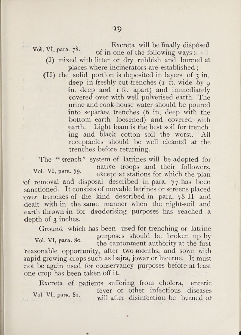 . _ ^ Excreta will be finally disposed ' 7 ' ^2)f in one of the following ways :—- (I) mixed with litter or dry rubbish and burned at place's where incinerators are established; (11) the solid portion is deposited in layers of 3 in. deep in freshly cut trenches (i ft. wide by 9 in. deep and i ft. apart) and immediately covered over with well pulverised earth. The urine and cook-house water should be poured Into separate trenches (6 in. deep with the bottom earth loosened) and covered with earth. Light loam is the best soil for trench- ing and black cotton soil the worst. All receptacles should be well cleaned at the trenches before returning. The trench’’ system of latrines will be adopted for native troops and their followers, o . , para. 79. except at stations for which the plan •of removal and disposal described in para. 77 has been sanctioned. It consists of movable latrines Or screens placed over trenches of the kind described in para. 78 II and ■dealt with in the same manner when the night-soil and earth thrown in for deodorising purposes has reached a depth of 3 inches. Ground which has been used for trenchiirg or latrine purposes should be broken up by Vol. , para. o. cantonment authority at the first reasonable opportunity, after two months, and sown with rapid growing crops such as bajra, jowar or lucerne. It must not be again used for conservancy purposes before at least one crop has been taken off it. Excreta of patients suffering from cholera, enteric fever or other infectious diseases o. , para. I. will after disinfection be burned of i
