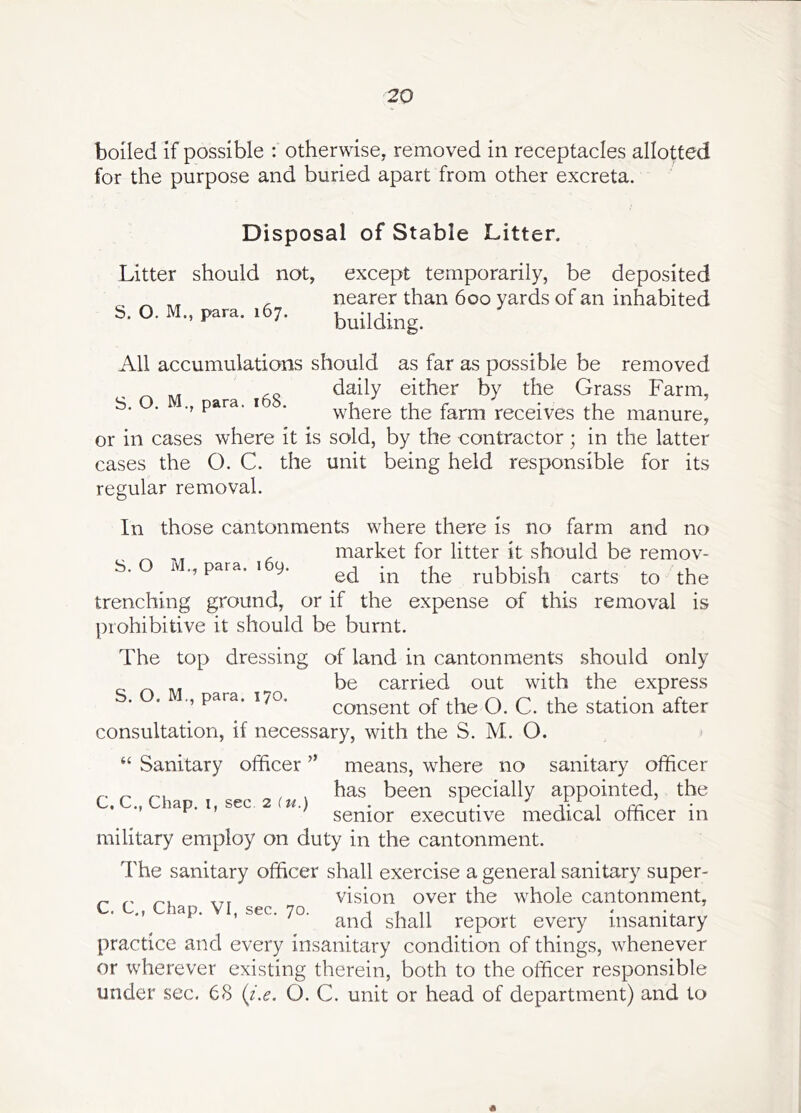 boiled if possible : otherwise, removed in receptacles allotted for the purpose and buried apart from other excreta. Disposal of Stable Litter. Litter should not, except temporarily, be deposited ^ ^ , nearer than 600 yards of an inhabited S. O. M., para. .67. building. All accumulations should as far as possible be removed _ daily either by the Grass Farm, ’ ^ where the larm receives the manure, or in cases where it is sold, by the contractor; in the latter cases the O. C. the unit being held responsible for its regular removal. In those cantonments where there is no farm and no ^ , market for litter it should be remov- S.O ivl.,para. ,6y. rubbish carts to the trenching ground, or if the expense of this removal is prohibitive it should be burnt. The top dressing of land in cantonments should only be carried out with the express para. 170. consent of the O. C. the station after consultation, if necessary, with the S. M. O. “ Sanitary officer ’’ means, where no sanitary officer , t I been specially appointed, the senior executive medical officer in military employ on duty in the cantonment. The sanitary officer shall exercise a general sanitary super- „ vision over the whole cantonment, C. C., Chap. VI, sec. 70. , , ,, and shall report every insanitary practice and every insanitary condition of things, whenever or wherever existing therein, both to the officer responsible under sec. 68 {i.e. O. C. unit or head of department) and to