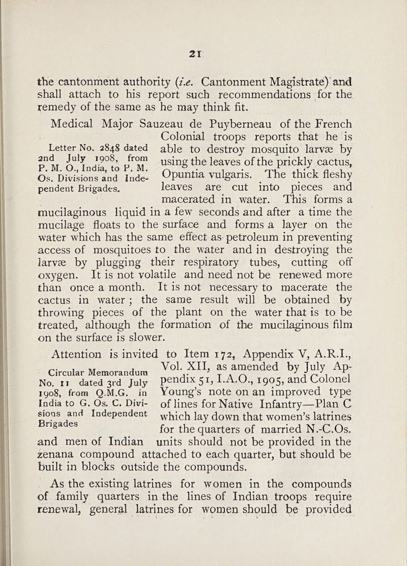 the cantonment authority {i.e. Cantonment Magistrate)'and shall attach to his report such recommendations for the remedy of the same as he may think fit. Medical Major Sauzeau de Puyberneau of the French Colonial troops reports that he is Letter No. 2848 dated able to destroy mosquito larvae by using the leaves of the prickly cactus, Os. Divisions and hide- Opuntia vulgaris. ^ The thick fleshy pendent Brigades. leaves are cut into pieces and macerated in water. This forms a mucilaginous liquid in a few seconds and after a time the mucilage floats to the surface and forms a layer on the water which has the same effect as petroleum in preventing access of mosquitoes to the water and in destroying the larvae by plugging their respiratory tubes, cutting off oxygen. It is not volatile and need not be renewed more than once a month. It is not necessary to macerate the cactus in water ; the same result will be obtained by throwing pieces of the plant on the water that is to be treated, although the formation of the mucilaginous film on the surface is slower. Attention is invited to Item 172, Appendix V, A.R.L, , Vol. XII, as amended by July Ap- Circular Memorandura .. i No, II dated 3rd July pcndix^i, I.A.O., 19055 and Colonel 1908, from Q.M.G. in Young’s note on an improved type India to G. Os. C. Divi- of lines for Native Infantry—Plan C ^ons and Independent ^hich lay down that women’s latrines for the quarters of married N.-C.Os. and men of Indian units should not be provided in the zenana compound attached to each quarter, but should be built in blocks outside the compounds. As the existing latrines for women in the compounds of family quarters in the lines of Indian troops require renewal, general latrines for women should be provided