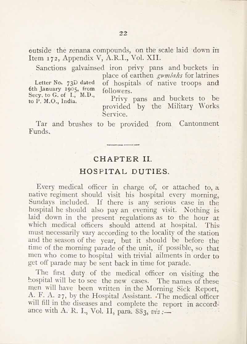 outside the zenana compounds, on the scale laid down in Item 172,. Appendix V, A.R.I.,, Vol. XII. Sanctions galvainsed iron privy pans and buckets in place of earthen gt/pikihs for latrines Letter No. 73P dated of hospitals of native troops and 6th January 1905, from followers. Secy, to G. of I., M.D., ^ j i 4. * v to P. M.O., India. P^ns and buckets to be provided by the Military Works Service. Tar and brushes to be provided from Cantonment Funds. CHAPTER 11. HOSPITAL DUTIES. Every medical officer in charge of, or attached to, a native regiment should visit his hospital every morning, Sundays included. If there is any serious case in the hospital he should also pay an evening visit. Nothing is laid down in the present regulations as to the hour at which medical officers should attend at hospital. This must necessarily vary according to the locality of the station and the season of the year, but it should be before the time of the morning parade of the unit, if possible, so that men who come to hospital with triviaL ailments in order to get off parade may be sent back in time for parade. The first duty of the medical officer on visiting the hospital will be to see the new cases. The names of these men will have been written in the Morning Sick Report, A. F. A. 27, by the Hospital Assistant. -The medical officer will fill in the diseases and complete the report in accord- ance with A. R. L, Vol. II, para. 883, z>iz:— -