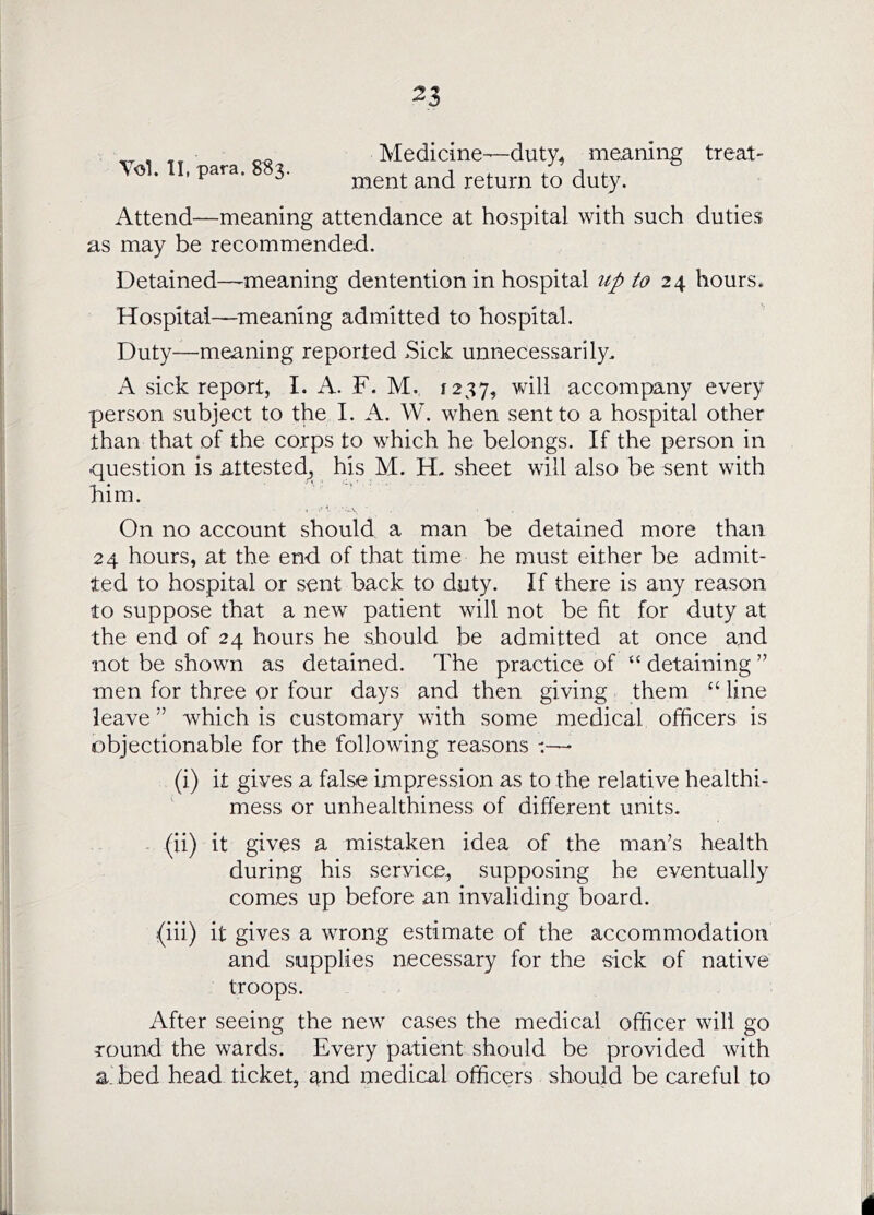 Tol. II, para. 883. Medicine—duty^ me^-ning treat- ment and return to duty. Attend—meaning attendance at hospital with such duties as may be recommended. Detained—-meaning dentention in hospital up to 24 hours. Hospital—^meaning admitted to hospital. Duty—meaning reported Sick unnecessarily. A sick report, I. A. F. M. 1237, will accompany every person subject to the I. A. W. when sent to a hospital other than that of the corps to which he belongs. If the person in question is attested^ his M. H. sheet will also be sent with him. ' On no account should a man be detained more than 24 hours, at the end of that time he must either be admit- ted to hospital or sent back to duty. If there is any reason to suppose that a new patient will not be fit for duty at the end of 24 hours he should be admitted at once and not be shown as detained. The practice of “ detaining ” men for three or four days and then giving them “ line leave ” which is customary with some medical officers is objectionable for the following reasons (i) it gives a false impression as to the relative healthi- mess or unhealthiness of different units. (ii) it gives a mistaken idea of the man’s health during his service, supposing he eventually comes up before an invaliding board. (iii) it gives a wrong estimate of the accommodation and supplies necessary for the sick of native troops. After seeing the new cases the medical officer will go round the wards. Every patient should be provided with a bed head ticket, and medical officers should be careful to