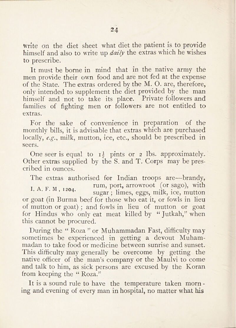 Write On the diet sheet what diet the patient is to provide himself and also to write up daily the extras which he wishes to prescribe. It must be borne in mind that in the native army the men provide their own food and are not fed at the expense of the State. The extras ordered by the M. O. are, therefore, only intended to supplement the diet provided by the man himself and not to take its place. Private followers and families of fighting men or followers are not entitled to extras. For the sake of convenience in preparation of the monthly bills, it is advisable that extras which are purchased locally, e.g., milk, mutton, ice, etc., should be prescribed in seers. One seer is equal to pints or 2 lbs. approximately. Other extras supplied by the S. and T. Corps may be pres- cribed in ounces. The extras authorised for Indian troops are-—brandy, I A F M rum, port, arrowroot (or sago), with ■ ■ ’ sugar; limes, eggs, milk, ice, mutton or goat (in Burma beef for those who eat it, or fowls in lieu of mutton or goat) ; and fowls in lieu of mutton or goat for Hindus who only eat meat killed by “ Jutkah,” when this cannot be procured. During the “ Roza ” or Muhammadan Fast, difficulty may sometimes be experienced in getting a devout Muham- madan to take food or medicine between sunrise and sunset. This difficulty may generally be overcome by getting the native officer of the man’s company or the Maulvi to come and talk to him, as sick persons are excused by the Koran from keeping the “ Roza.” It is a sound rule to have the temperature taken morn - ing and evening of every man in hospital, no matter what his