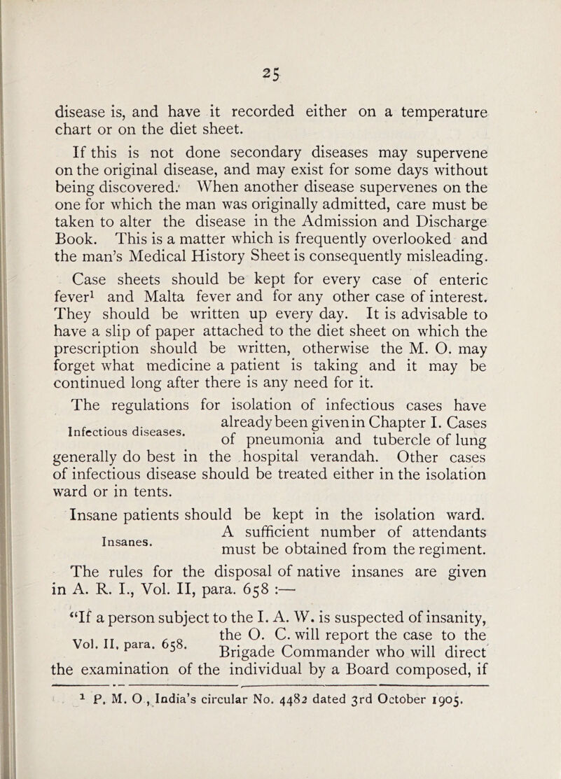 disease is, and have it recorded either on a temperature chart or on the diet sheet. If this is not done secondary diseases may supervene on the original disease, and may exist for some days without being discovered.' When another disease supervenes on the one for which the man was originally admitted, care must be taken to alter the disease in the Admission and Discharge Book. This is a matter which is frequently overlooked and the man’s Medical History Sheet is consequently misleading. Case sheets should be kept for every case of enteric fever^ and Malta fever and for any other case of interest. They should be written up every day. It is advisable to have a slip of paper attached to the diet sheet on which the prescription should be written, otherwise the M. O. may forget what medicine a patient is taking and it may be continued long after there is any need for it. The regulations for isolation of infectious cases have , , . already been given in Chapter I. Cases Infectious diseases. r • i r^ oi pneumonia and tubercle of lung generally do best in the hospital verandah. Other cases of infectious disease should be treated either in the isolation ward or in tents. Insane patients should be kept in the isolation ward, j ^ ^ A sufficient number of attendants ‘ must be obtained from the regiment. The rules for the disposal of native insanes are given in A. R. I., Vol. II, para. 658 :— “If a person subject to the I. A. W. is suspected of insanity, the O. C. will report the case to the o . , para. 5 . Brigade Commander who will direct the examination of the individual by a Board composed, if ^ P. M. O , India’s circular No. 4482 dated 3rd October 1905.