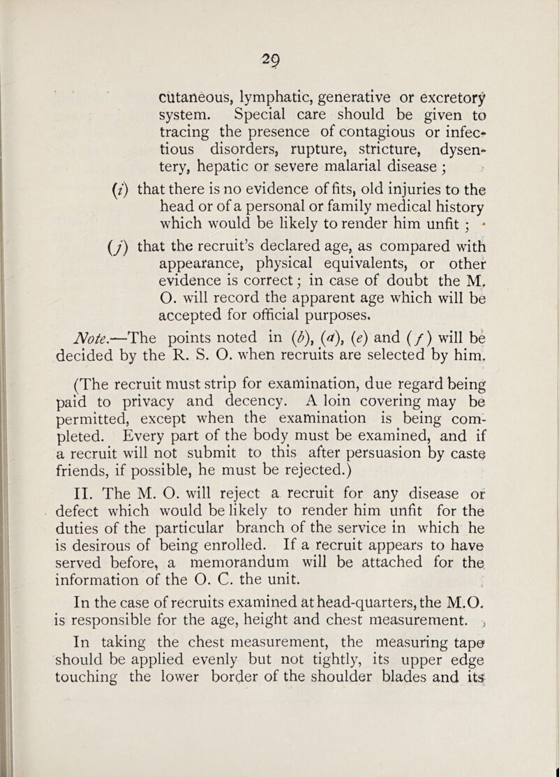 cutaneous, lymphatic, generative or excretory system. Special care should be given to tracing the presence of contagious or infec- tious disorders, rupture, stricture, dysen- tery, hepatic or severe malarial disease; (f) that there is no evidence of fits, old injuries to the head or of a personal or family medical history which would be likely to render him unfit ; * (j) that the recruit’s declared age, as compared with appearance, physical equivalents, or other evidence is correct; in case of doubt the M, O. will record the apparent age which will be accepted for official purposes. —The points noted in (a), (e) and (/) will be decided by the R. S. O. when recruits are selected by him. (The recruit must strip for examination, due regard being paid to privacy and decency. A loin covering may be permitted, except when the examination is being com- pleted. Every part of the body must be examined, and if a recruit will not submit to this after persuasion by caste friends, if possible, he must be rejected.) IT The M. O. will reject a recruit for any disease or defect which would be likely to render him unfit for the duties of the particular branch of the service in which he is desirous of being enrolled. If a recruit appears to have served before, a memorandum will be attached for the information of the O. C. the unit. In the case of recruits examined at head-quarters, the M.O. is responsible for the age, height and chest measurement. , In taking the chest measurement, the measuring tape should be applied evenly but not tightly, its upper edge touching the lower border of the shoulder blades and its