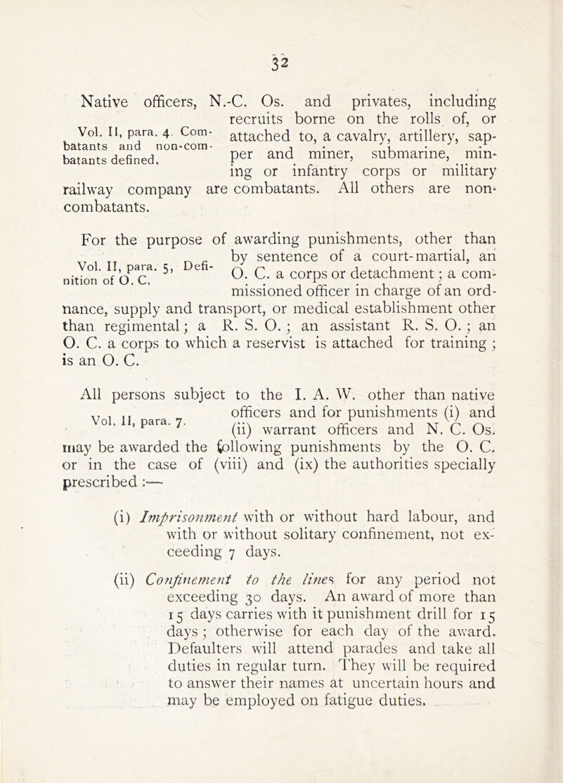 Native officers, N.-C. Os. and privates, including recruits borne on the rolls of, or Vol. II, para. 4. Com- attached to, a cavalry, artillery, sap- batants and non-com- , • u • • batants defined. Per miner, submarine, mm- mg or infantry corps or military railway company are combatants. All others are non- combatants. Vol. II, para. 5, nition of O. C. Defi- For the purpose of awarding punishments, other than by sentence of a court-martial, an O. C. a corps or detachment; a com- missioned officer in charge of an ord- nance, supply and transport, or medical establishment other than regimental; a R. S. O. ; an assistant R. S. O. ; an O. C. a corps to which a reservist is attached for training ; is an O. C. All persons subject to the I. A. W. other than native officers and for punishments (i) and o . , para. 7. warrant officers and N. C. Os. may be awarded the following punishments by the O. C. or in the case of (viii) and (ix) the authorities specially prescribed :— (i) Imprisonment with or without hard labour, and with or without solitary confinement, not ex- ceeding 7 days. (ii) CoJiJinement to the lme% for any period not exceeding 30 days. An award of more than 15 days carries with it punishment drill for 15 days ; otherwise for each day of the aivard. Defaulters will attend parades and take all duties in regular turn. They will be required to answer their names at uncertain hours and may be employed on fatigue duties.