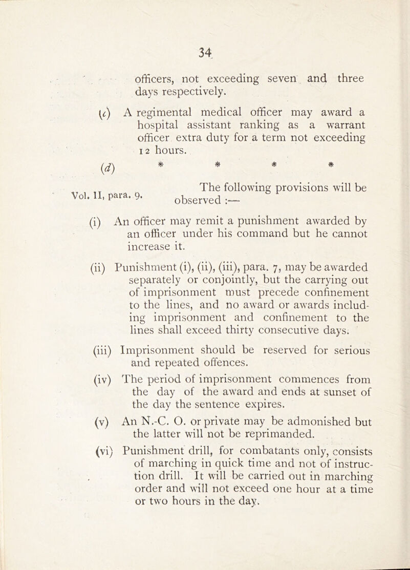 officers, not exceeding seven and three days respectively. A regimental medical officer may award a hospital assistant ranking as a warrant officer extra duty for a term not exceeding 12 hours. ^ ^ ^ The following provisions will be observed :— (i) An officer may remit a punishment awarded by an officer under his command but he cannot increase it. (ii) Punishment (i), (ii), (hi), para. 7, may be awarded separately or conjointly, but the carrying out of imprisonment must precede confinement to the lines, and no award or awards includ- ing imprisonment and confinement to the lines shall exceed thirty consecutive days. (hi) Imprisonment should be reserved for serious and repeated offences. (iv) The period of imprisonment commences from the day of the award and ends at sunset of the day the sentence expires. (v) An N.-C. O. or private may be admonished but the latter will not be reprimanded. (vi) Punishment drill, for combatants only, consists of marching in quick time and not of instruc- tion drill. It will be carried out in marching order and will not exceed one hour at a time or two hours in the day. (d)