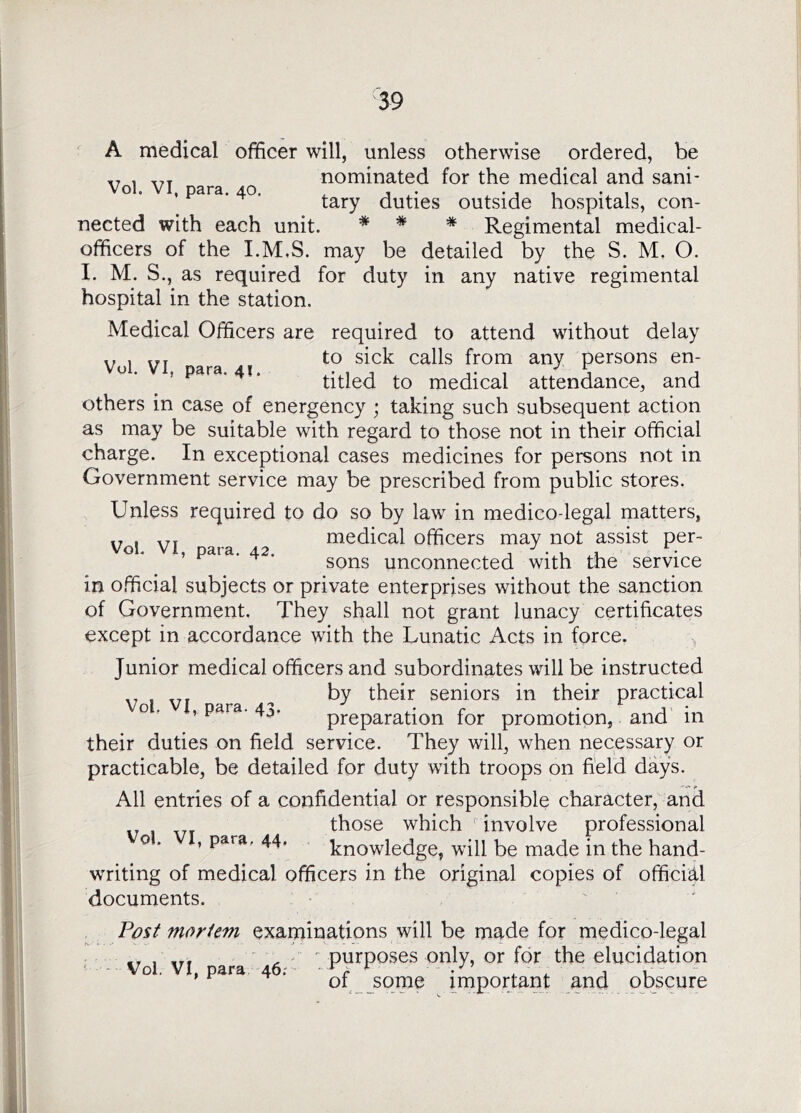 A medical officer will, unless otherwise ordered, be y , y. nominated for the medical and sani- o. , para. 40. duties outside hospitals, con- nected with each unit. * * * Regimental medical- officers of the I.M,S. may be detailed by the S. M. O. I. M. S., as required for duty in any native regimental hospital in the station. Medical Officers are required to attend without delay ,, , „r to sick calls from any persons en- titled to medical attendance, and others in case of energency ; taking such subsequent action as may be suitable with regard to those not in their official charge. In exceptional cases medicines for persons not in Government service may be prescribed from public stores. Unless required to do so by law in medico-legal matters, „ , .jr medical officers may not assist per- sons unconnected with the service in official subjects or private enterprises without the sanction of Government. They shall not grant lunacy certificates except in accordance with the Lunatic Acts in force. ^ Junior medical officers and subordinates will be instructed Vol VI ara ■' their seniors in their practical O' , para. 4,5. preparation for promotion, and in their duties on field service. They will, when necessary or practicable, be detailed for duty with troops on field days. All entries of a confidential or responsible character, and those which involve professional 0 . , para, 44. knowledge, will be made in the hand- writing of medical officers in the original copies of official documents. , moriem examinations will be made for medico-legal purposes only, or for the elucidation of _ some important and obscure Vol, VI, para 46;
