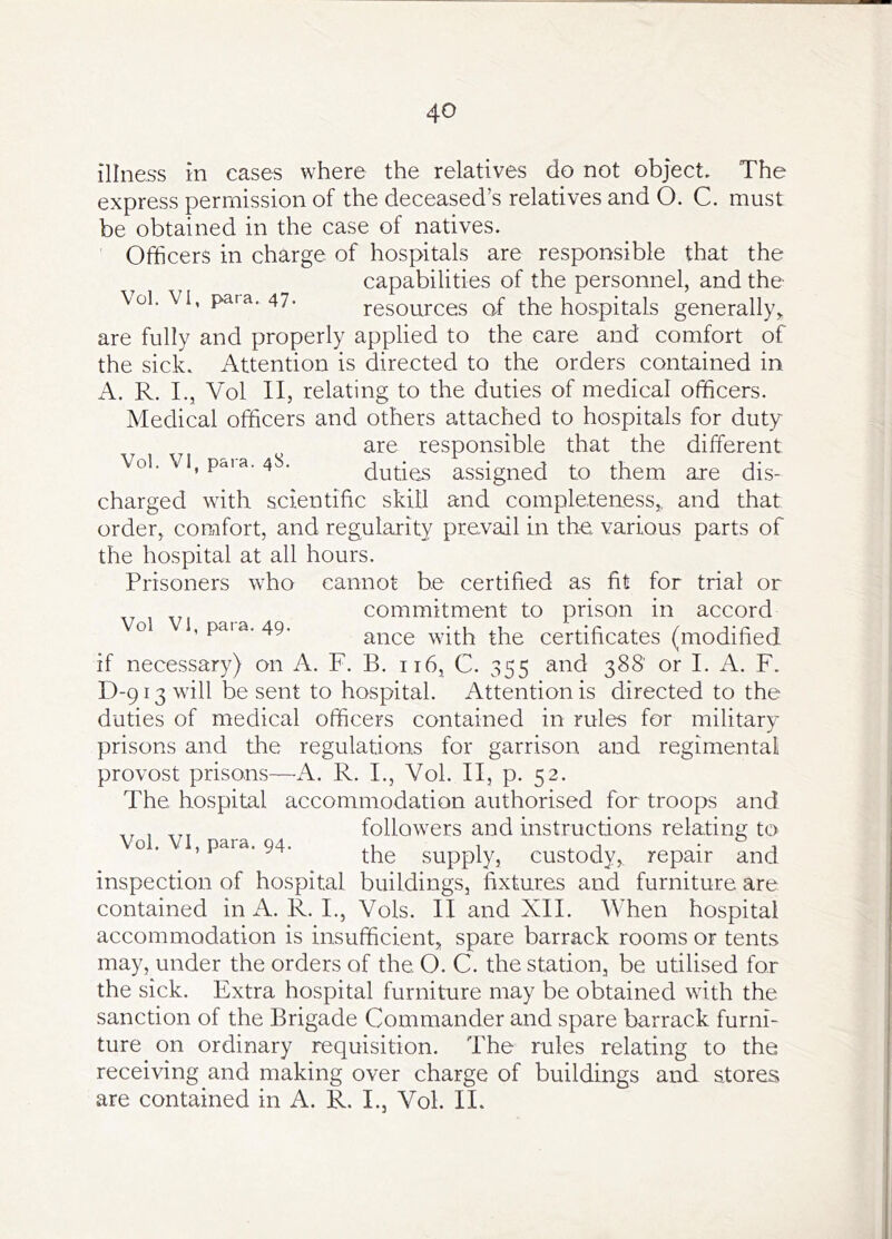 illness in cases where the relatives do not object. The express permission of the deceased’s relatives and O. C. must be obtained in the case of natives. Officers in charge of hospitals are responsible that the capabilities of the personnel, and the \ol. VI, para. 47. resources of the hospitals generally^ are fully and properly applied to the care and comfort of the sick. Attention is directed to the orders contained in A. R. L, Vol II, relating to the duties of medical officers. Medical officers and others attached to hospitals for duty are responsible that the different Vol. VI, poia. 4S. duties assigned to them are dis- charged with scientific skill and completeness,, and that order, comfort, and regularity prevail in the various parts of the hospital at all hours. Prisoners who cannot be certified as fit for trial or commitment to prison in accord ance with the certificates (modified if necessary) on A. F. B. 116, C. 355 and 388' or I. A. F. D-913 will be sent to hospital. Attention is directed to the duties of medical officers contained in rules for military prisons and the regulations for garrison and regimental provost prisons—A. R. I., Vol. II, p. 52. The hospital accommodation authorised for troops and followers and instructions relating to the supply, custody, repair and inspection of hospital buildings, fixtures and furniture are contained in A. R. I., Vols. II and XII. When hospital accommodation is insufficient, spare barrack rooms or tents may, under the orders of the O. C. the station, be utilised for the sick. Extra hospital furniture may be obtained with the sanction of the Brigade Commander and spare barrack furni- ture on ordinary requisition. The rules relating to the receiving and making over charge of buildings and stores are contained in A. R. I., Vol. II. Vol VI, para. 49.