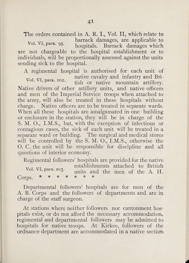 The orders contained in A. R. I., Vol. II, which relate to barrack damages, are applicable to o. , para, 95. hospitals. Barrack damages which are not chargeable to the hospital establishment or to individuals, will be proportionally assessed against the units sending sick to the hospital. A regimental hospital is authorised for each unit of native cavalry and infantry and Bri- o . , para. 102. native mountain artillery. Native drivers of other artillery units, and native officers and men of the Imperial Service troops when attached to the army, will also be treated in these hospitals without charge. Native officers are to be treated in separate wards. When all these hospitals are amalgamated in one > building or enclosure in the station, they will be in charge of the S. M. O., I.M.S., but, with the exception of infectious or contagious cases, the sick of each unit will be treated in a separate ward or building. The surgical and medical stores will be controlled by the S. M. O., I.M.S., otherwise the O. C. the unit will be responsible for discipline and all questions of interior economy. Regimental followers’ hospitals are provided for the native establishments attached to British Vol. VI, para. .03. ^ ^ Corps. '4f ^ Departmental followers’ hospitals are for men of the A. B. Corps and the followers of departments and are in charge of the staff surgeon. At stations where neither followers nor cantonment hos- pitals exist, or do not afford the necessary accommodation, regimental and departmental followers may be admitted to hospitals for native troops. At Kirkee, followers of the ordnance department are accommodated in a native section A