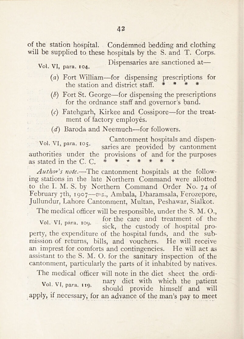 of the station hospital. Condemned bedding and clothing will be supplied to these hospitals by the S. and T. Corps. Dispensaries are sanctioned at— Vol. VI, para. 104. ^ {a) Fort William—for dispensing prescriptions for the station and district staff. * * * * {b) Fort St. George—for dispensing the prescriptions for the ordnance staff and governor’s band. {c) Fatehgarh, Kirkee and Cossipore—for the treat- ment of factory employes. (d) Baroda and Neemuch—for followers. Cantonment hospitals and dispen- Vol. VI, para. 105, • -j j u .. .. ^ ^ saries are provided by cantonment authorities under the provisions of and for the purposes as stated in the C. C. * * Aut/ior’s fiote.—The cantonment hospitals at the follow- ing stations in the late Northern Command were allotted to the I. M. S. by Northern Command Order No. 74 of February 7th, 1907—v^z., Ambala, Dharamsala, Ferozepore, Jullundur, Lahore Cantonment, Multan, Peshawar, Sialkot. The medical officer will be responsible, under the S. M. O., ,, , for the care and treatment of the Vol. VI, p.ra. loy. custody of hospital pro- perty, the expenditure of the hospital funds, and the sub- mission of returns, bills, and vouchers. He will receive an imprest for comforts and contingencies. He will act as assistant to the S. M. O. for the sanitary inspection of the cantonment, particularly the parts of it inhabited by natives. The medical officer will note in the diet sheet the ordi- y , nary diet with which the patient , para. 119. should provide himself and will apply, if necessary, for an advance of the man’s pay to meet