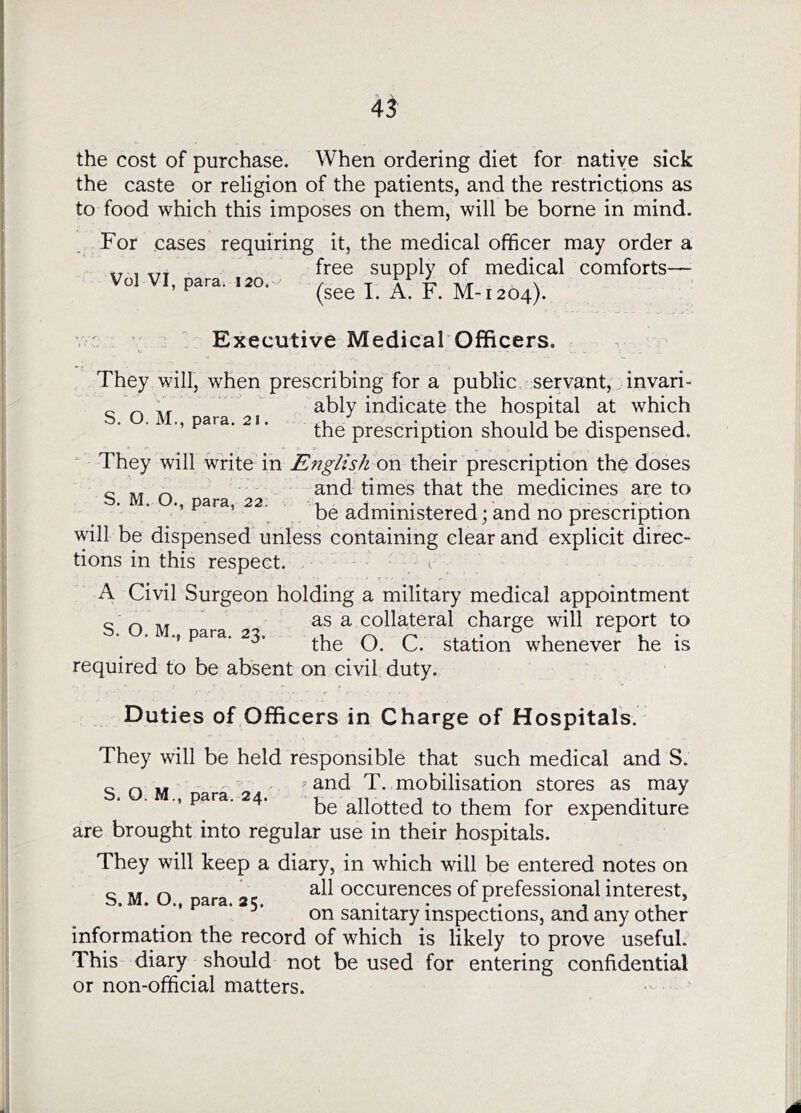 45 the cost of purchase. When ordering diet for native sick the caste or religion of the patients, and the restrictions as to food which this imposes on them, will be borne in mind. For cases requiring it, the medical officer may order a „ , free supply of medical comforts— ’ ^ (see I. A. F. M-1204). Executive Medical Officers. They will, when prescribing for a public servant, invari- „ „ ,, ably indicate the hospital at which para. 21. the prescription should be dispensed. They will write in English on their prescription the doses o ^ and times that the medicines are to b. M. O., para, 22. . j . . ^ j j ... be administered; and no prescription will be dispensed unless containing clear and explicit direc- tions in this respect. • - r r ' • A Civil Surgeon holding a military medical appointment c Ti/r as a collateral charge will report to S. O. M., para. 23. q Station whenever he is required to be absent on civil duty. Duties of Officers in Charge of Hospitals. They will be held responsible that such medical and S. c Q i^and T. mobilisation stores as may para. 24. allotted to them for expenditure are brought into regular use in their hospitals. They will keep a diary, in which will be entered notes on all occurences of professional interest, on sanitary inspections, and any other information the record of which is likely to prove useful. This diary ^ should not be used for entering confidential or non-official matters. S. M. O., para. 25.