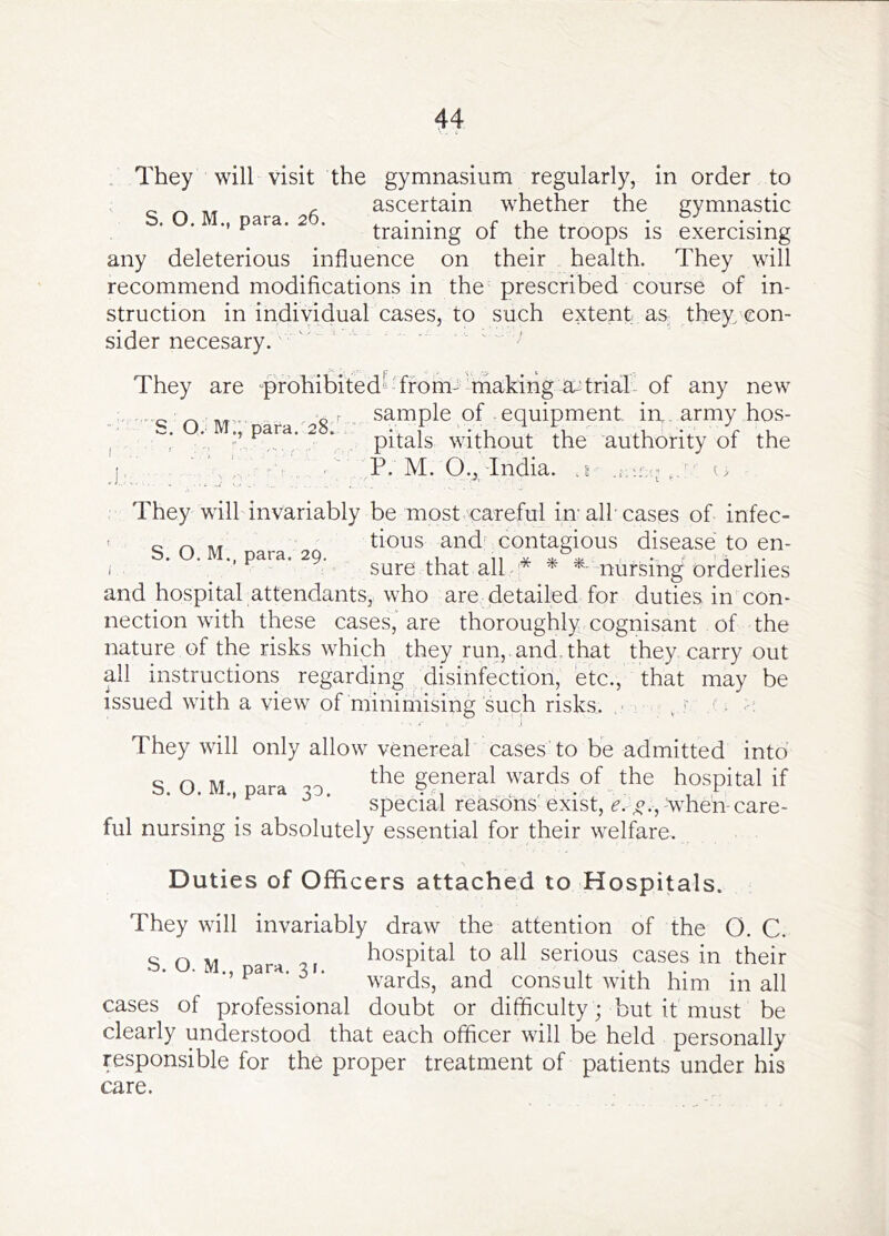 , They will visit the gymnasium regularly, in order to , ascertain whether the gymnastic • I P STS • 2 O • . • • . T . • • • ^ training oi the troops is exercising any deleterious influence on their health. They will recommend modifications in the prescribed course of in- struction in individual cases, to such extent as they/con- sider necesary. '' ' '' They are '^prohibitedbTfom- making a;^trial' of any new sample of . equipment in, army hos- pitals without the authority of the j, r'l , P. M. O., India, .e u S. O. M’.' para.28.^ They will invariably be most careful im all cases of infec- < COM tious and contagious disease to en- i ‘ ’ •• ^9- sure that all * * nursing orderlies and hospital attendants, who are detailed for duties in con- nection with these cases, are thoroughly cognisant of the nature of the risks which they run,, and. that they carry out all instructions regarding disinfection, etc., that may be issued with a view of minimising such risks. , , (■ They will only allow venereal cases to be admitted into S. O. M., para 30. general wards of the hospital if special reasons' exist, e. when- care ful nursing is absolutely essential for their welfare. Duties of Officers attached to Hospitals. They will invariably draw the attention of the O. C. g Q ^ hospital to all serious cases in their ., para. 31. ^nd consult with him in all cases of professional doubt or difficulty ; but it must be clearly understood that each officer will be held personally responsible for the proper treatment of patients under his care.