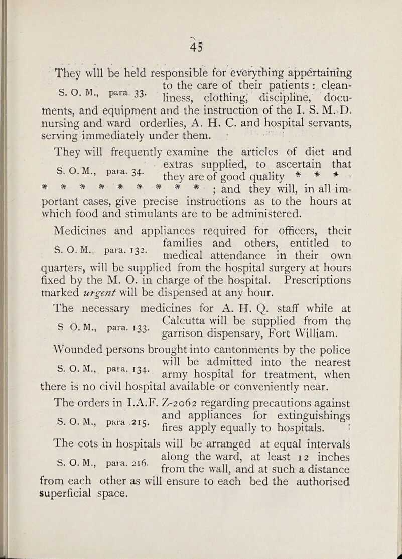 They will be held responsible for everything appertaining ^ to the care of their patients : clean- . . M p^ra. 33. pj^ess, clothing,’ discipline, docu- ments, and equipment and the instruction of the I. S. M. D. nursing and ward orderlies, A. H. C. and hospital servants, serving immediately under them. They will frequently examine the articles of diet and ' extras supplied, to ascertain that para. 34. they are of good quality * * * ■ * * * * * * * * * . Yvdip in all im- portant cases, give precise instructions as to the hours at which food and stimulants are to be administered. Medicines and appliances required for officers, their families and others, entitled to ., para. 132. niedical attendance in their own quarters, will be supplied from the hospital surgery at hours fixed by the M. O. in charge of the hospital. Prescriptions marked urgent will be dispensed at any hour. The necessary medicines for A. H. Q. staff while at Calcutta will be supplied from the ■’ garrison dispensary, Fort William. Wounded persons brought into cantonments by the police will be admitted into the nearest M para. 134. hospital for treatment, when there is no civil hospital available or conveniently near. The orders in I.A.F. Z-2062 regarding precautions against „ and appliances for extinguishings ., pnra ,215. apply equally to hospitals. ’ The cots in hospitals will be arranged at equal intervals ^ ^ . along the ward, at least 12 inches ., paia. 21 from the wall, and at such a distance from each other as will ensure to each bed the authorised Superficial space.