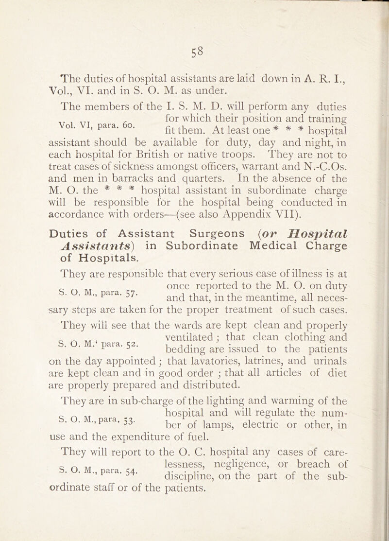The duties of hospital assistants are laid down in A. R. I., VoL, VI. and in S. O. M. as under. The members of the I. S. M. D. will perform any duties for which their position and training o . , para. o. them. At least one * * * hospital assistant should be available for duty, day and night, in each hospital for British or native troops. They are not to treat cases of sickness amongst officers, warrant and N.-C.Os. and men in barracks and quarters. In the absence of the M. O. the * * * hospital assistant in subordinate charge will be responsible for the hospital being conducted in accordance with orders—(see also Appendix VII). Duties of Assistant Surgeons (or Hospital Assistmits) in Subordinate Medical Charge of Hospitals. They are responsible that every serious case of illness is at once reported to the M. O. on duty ., para. 57. that, in the meantime, all neces- sary steps are taken for the proper treatment of such cases. They will see that the wards are kept clean and properly ventilated; that clean clothing and . . . para. 52. bedding are issued to the patients on the day appointed; that lavatories, latrines, and urinals are kept clean and in good order ; that all articles of diet are properly prepared and distributed. They are in sub-charge of the lighting and warming of the _ hospital and will regulate the num- para. 53. lamps, electric or other, in use and the expenditure of fuel. They will report to the O. C. hospital any cases of care- ^ _ lessness, negligence, or breach of 5. . para. 54. discipline, on the part of the sub- ordinate staff or of the patients.