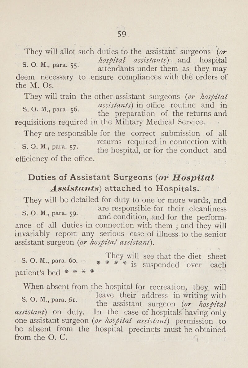 They will allot such duties to the assistant surgeons {or SOM ara hospital assistants) and hospital ■’ attendants under them as they may deem necessary to ensure compliances with the orders of the M. Os. They will train the other assistant surgeons {or hospital „ ^ assistants) in office routine and in M para. 5 . preparation of the returns and requisitions required in the Military Medical Service. They are responsible for the correct submission of all ^ returns required in connection with s. . para. 57. hospital, or for the conduct and efficiency of the office. Duties of Assistant Surgeons {or Hospital Assistants) attached to Hospitals. They will be detailed for duty to one or more wards, and are responsible for their cleanliness para. 59. Condition, and for the perform^ ance of all duties in connection with them ; and they will invariably report any serious case of illness to the senior assistant surgeon {or hospital assistant). - S. O. M., para. 60. patient’s bed iif * * They will see that the diet sheet ^ * is suspended over each When absent from the hospital for recreation, they will ^ ^ leave their address in writing with ’’Para. I* the assistant surgeon {or hospital assistant) on duty. In the case of hospitals having only one assistant surgeon {or hospital assistant) permission to be absent from the hospital precincts must be obtairied from the O. C.