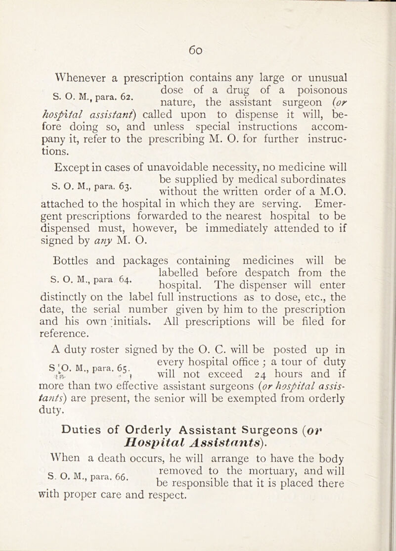 Whenever a prescription contains any large or unusual dose of a drug of a poisonous para. 2. nature, the assistant surgeon (or hospital assistant) called upon to dispense it will, be- fore doing so, and unless special instructions accom- pany it, refer to the prescribing M. O. for further instruc- tions. Except in cases of unavoidable necessity, no medicine will ^ be supplied by medical subordinates b. . para. 3. without the written order of a M.O. attached to the hospital in which they are serving. Emer- gent prescriptions forwarded to the nearest hospital to be dispensed must, however, be immediately attended to if signed by any M. O. Bottles and packages containing medicines will be labelled before despatch from the para 4. hospital. The dispenser will enter distinctly on the label full instructions as to dose, etc., the date, the serial number given by him to the prescription and his owm ‘initials. All prescriptions will be filed for reference. A duty roster signed by the O. C. will be posted up in every hospital office ; a tour of duty will not exceed 24 hours and if more than two effective assistant surgeons {or hospital assis- tants) are present, the senior will be exempted from orderly duty. Duties of Orderly Assistant Surgeons (or Hospital Assistants). When a death occurs, he will arrange to have the body c ^ , removed to the mortuary, and will . . ., para. . responsible that it is placed there with proper care and respect. S ‘^O. M., para. 65.