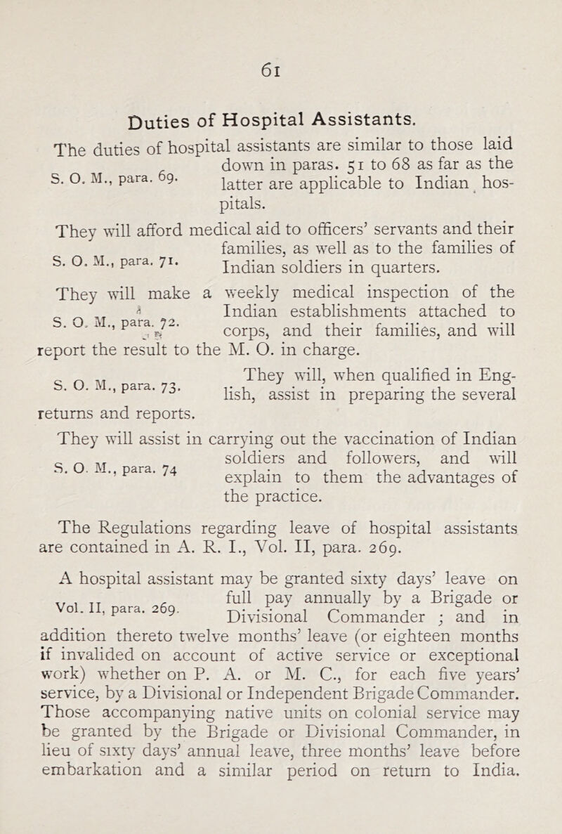 Duties of Hospital Assistants. The duties of hospital assistants are similar to those laid down in paras. 51 to 68 as far as the S. O. M., para. 9. latter are applicable to Indian ^hos- pitals. They will afford medical aid to officers’ servants and their families, as well as to the families of S. O. M., para. 71. Indian soldiers in quarters. They vdll make a weekly medical inspection of the ^ Indian establishments attached to . O. i para.^72. corps, and their families, and will report the result to the M. O. in charge. SOM qualified in Eng- ■ ‘ ^ lish, assist in preparing the several returns and reports. They will assist in carrying out the vaccination of Indian soldiers and followers, and will explain to them the advantages of the practice. The Regulations regarding leave of hospital assistants are contained in A. R. I., Vol. II, para. 269. A hospital assistant may be granted sixty days’ leave on Vo\ II nara afio P^y by a Brigade or ^ ^ Divisional Commander ; and in addition thereto twelve months’ leave (or eighteen months if invalided on account of active service or exceptional work) whether on P. A. or M. C., for each five years’ service, by a Divisional or Independent Brigade Commander. Those accompanying native units on colonial service may be granted by the Brigade or Divisional Commander, in lieu of sixty days’ annual leave, three months’ leave before embarkation and a similar period on return to India.