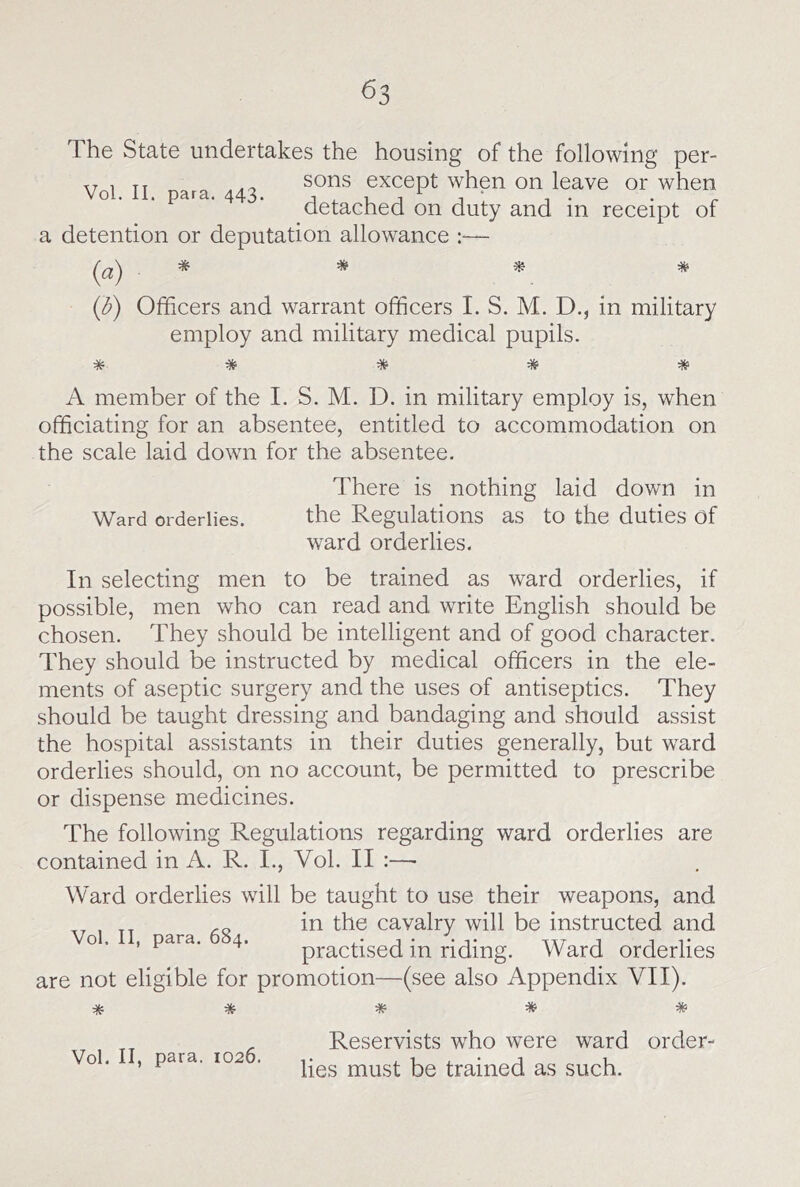 The State undertakes the housing of the following per- .. 1 TT sons except when on leave or when Vol. II. para. 443. A -u j 1 1* • r detached on duty and in receipt of a detention or deputation allowance :— (a) * * * (3) Officers and warrant officers I. S. M. D., in military employ and military medical pupils. * * * * * A member of the I. S. M. D. in military employ is, when officiating for an absentee, entitled to accommodation on the scale laid down for the absentee. There is nothing laid down in Ward orderlies. the Regulations as to the duties of ward orderlies. In selecting men to be trained as ward orderlies, if possible, men who can read and write English should be chosen. They should be intelligent and of good character. They should be instructed by medical officers in the ele- ments of aseptic surgery and the uses of antiseptics. They should be taught dressing and bandaging and should assist the hospital assistants in their duties generally, but ward orderlies should, on no account, be permitted to prescribe or dispense medicines. The following Regulations regarding ward orderlies are contained in A. R. I., Vol. II :—■ Ward orderlies will be taught to use their weapons, and „ in the cavalry will be instructed and o. , para. 4. practised in riding. Ward orderlies are not eligible for promotion—(see also Appendix VII). * * * * * Vol. II, para. 1026. Reservists who were ward order- lies must be trained as such.