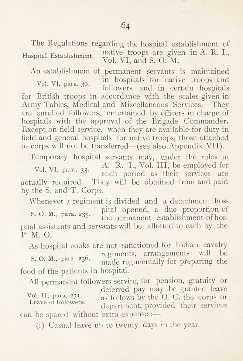 The Regulations regarding the hospital establishment of Hospital Establishment, Vol. VI, and S. O. M. An establishment of permanent servants is maintained , ,,, in hospitals for native troops and followers and in certain hospitals for British troops in accordance with the scales given in Army Tables, Medical and Miscellaneous Services. They are enrolled followers, entertained by officers in charge of hospitals with the approval of the Brigade Commander. Except on field service, when they are available for duty in field and general hospitals for native troops, those attached to corps will not be transferred—(see also Appendix VII). Temporary hospital servants may, under the rules in Vol VI para cjo I*® employed for ’ ^ such period as their services are actually required. They will be obtained from and paid by the S. and T. Corps. Whenever a regiment is divided and a detachment hos- ^ pital opened, a due proportion of ., para. 235. permanent establishment of hos- pital assistants and servants will be allotted to each by the P. M. O. As hospital cooks are not sanctioned for Indian cavalry regiments, arrangements will be S. O. M., para. 23 . regimentally for preparing the food of the patients in hospital. All permanent followers serving for pension, gratuity or deferred pay may be granted leave as follows by the O. C. the corps or department, provided their services can be spared without extra expense :— (i) Casual leave up to twenty days m the year. Vol. II, para. 271. Leave of followers.