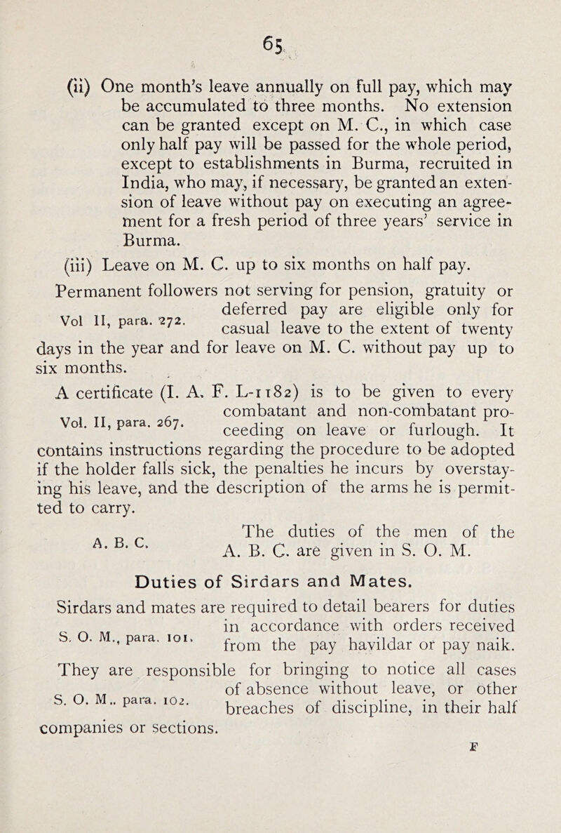 (ii) One month’s leave annually on full pay, which may be accumulated to three months. No extension can be granted except on M. C., in which case only half pay will be passed for the whole period, except to establishments in Burma, recruited in India, who may, if necessary, be granted an exten- sion of leave without pay on executing an agree- ment for a fresh period of three years’ service in Burma. (hi) Leave on M. C. up to six months on half pay. Permanent followers not serving for pension, gratuity or deferred pay are eligible only for Vol II, para. 272. casual leave to the extent of twenty days in the year and for leave on M. C. without pay up to six months. A certificate (I. A. F. L-1T82) is to be given to every combatant and non-combatant pro- Vol. II, para. 2 7. ceeding on leave or furlough. It contains instructions regarding the procedure to be adopted if the holder falls sick, the penalties he incurs by overstay- ing his leave, and the description of the arms he is permit- ted to carry. The duties of the men of the A. B. C. A. B. C. are given in S. O. M. Duties of Sirdars and Mates. Sirdars and mates are required to detail bearers for duties in accordance with orders received S. O. M., para. 101. fj-Qm the pay havildar or pay naik. They are responsible for bringing to notice all cases of absence without leave, or other ■ ' ” breaches of discipline, in their half companies or sections.