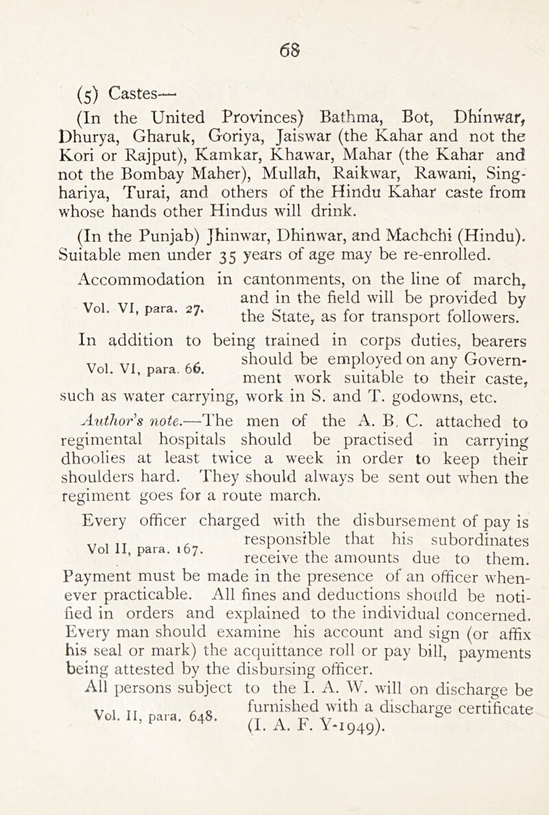 (5) Castes— (In the United Provinces) Bathma, Bot, Dhinwar, Dhurya, Gharuk, Goriya, Jaiswar (the Kahar and not the Kori or Rajput), Kamkar, Khawar, Mahar (the Kahar and not the Bombay Maher), Mullah, Raikwar, Rawani, Sing- hariya, Turai, and others of the Hindu Kahar caste from whose hands other Hindus will drink. (In the Punjab) Jhinwar, Dhinwar, and Machchi (Hindu). Suitable men under 35 years of age may be re-enrolled. Accommodation in cantonments, on the line of march, and in the field will be provided by o . , para. 27. State, as for transport followers. In addition to being trained in corps duties, bearers ,,,,,, should be employed on any Govern- Vol. VI, para. 66. ^ v ui ^ ■ ment work suitable to their caste, such as water carrying, work in S. and T. godowns, etc. Author's note.—The men of the A. B, C. attached to regimental hospitals should be practised in carrying dhoolies at least twice a week in order to keep their shoulders hard. They should always be sent out when the regiment goes for a route march. Every officer charged with the disbursement of pay is ,, , ,, . responsible that his subordinates receive the amounts due to them. Payment must be made in the presence of an officer when- ever practicable. All fines and deductions should be noti- fied in orders and explained to the individual concerned. Every man should examine his account and sign (or affix his seal or mark) the acquittance roll or pay bill, payments being attested by the disbursing officer. All persons subject to the I. A. W. will on discharge be Ti furnished with a discharge certificate Vol. n, para. 648. (J. A. F. Y-I949).
