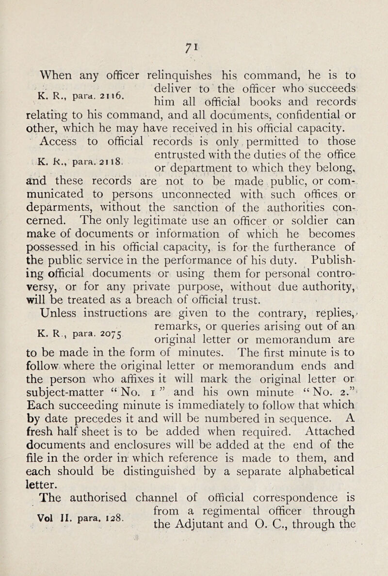When any officer relinquishes his command, he is to deliver to the officer who succeeds para. 2n . official books and records relating to his command, and all documents, confidential or other, which he may have received in his official capacity. Access to official records is only permitted to those entrvisted with the duties of the office pat a. 211 . department to which they belong, and these records are not to be made public, or com- municated to persons unconnected with such offices or deparments, without the sanction of the authorities con- cerned. The only legitimate use an officer or soldier can make of documents or information of which he becomes possessed in his official capacity, is for the furtherance of the public service in the perfarmance of his duty. Publish- ing official documents or using them for personal contro- versy, or for any private purpose, without due authority, will be treated as a breach of official trust. Unless instructions are given to the contrary, replies,.- K R ara 20'’ remarks, or queries arising out of an para. 0;5 original letter or memorandum are to be made in the form of minutes. The first minute is to follow where the original letter or memorandum ends and the person who affixes it will mark the original letter or subject-matter “No. i’’ and his own minute “No. 2.”' Each succeeding minute is immediately to follow that which by date precedes it and will be numbered in sequence. A fresh half sheet is to be added when required. Attached documents and enclosures will be added at the end of the file in the order in which reference is made to them, and each should be distinguished by a separate alphabetical letter. The authorised channel of official correspondence is from a regimental officer through the Adjutant and O. C., through the