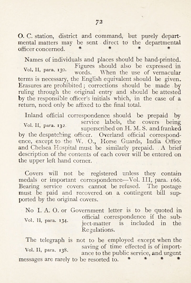 O. C. station, district and command, but purely depart- mental matters may be sent direct to the departmental officer concerned. * * * * Names of individuals and places should be hand-printed. Figures should also be expressed in o. , para. 130. When the use of vernacular terms is necessary, the English equivalent should be given. Erasures are prohibited; corrections should be made by ruling through the original entry and should be attested by the responsible officer’s initials which, in the case of a return, need only be affixed to the final total. Inland official correspondence should be prepaid by „ service labels, the covers being o. , para. 132. superscribed on H. M. S. and franked by the despatching officer. Overland official correspond- ence, except to the W. O., Elorse Guards, India Office and Chelsea Elospital must be similarly prepaid. A brief description of the contents of each cover will be entered on the upper left hand corner. Covers will not be registered unless they contain medals or important correspondence—Vol. Ill, para. 166. Bearing service covers cannot be refused. The postage must be paid and recovered on a contingent bill sup- ported by the original covers. No I. A. O. or Government letter is to be quoted in „ official correspondence if the sub- Vol. II, para. 134. - - ject-matter is Regulations. included in the The telegraph is not to be employed except when the . saving of time effected is of import- o . , para. 13 . ance to the public service, and urgent messages are rarely to be resorted to. * * * *