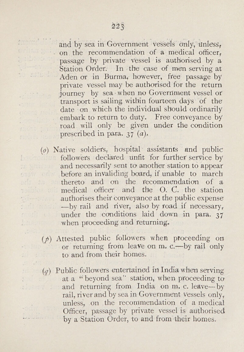 and by sea in Government vessels only, unless, on the recommendation of a medical officer, passage by private vessel is authorised by a Station Order. In the case of men serving at Aden or in Burma, however, free passage by private vessel may be authorised for the return journey by sea • when no Government vessel or transport is sailing within fourteen days of the date on which the individual should ordinarily embark to return to duty. Free conveyance by road will only be given under the condition prescribed in para. 37 {a)> Native soldiers, hospital assistants and public followers declared unfit for further service by and necessarily sent to another station to appear before an invaliding board, if unable to march thereto and on the recommendation of a medical officer and the O. C. the station authorises their conveyance at the public expense —by rail and river, also by road if necessary, under the conditions laid down in para, 37 when proceeding and returning. Attested public followers when proceeding on or returning from leave on m, c.—by rail only to and from their homes. Public followers entertained in India when serving at a “beyond sea” station, when proceeding to and returning from India on m. c. leave—by rail, river and by sea in Government vessels only,, unless, on the recommendation of a medical Officer, passage by private vessel is authorised by a Station Order, to and from their homes.