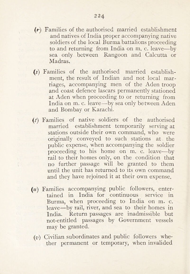 (f) Families of the authorised married establishment and natives of India proper accompanying native soldiers of the local Burma battalions proceeding to and returning from India on m. c. leave—by sea only between Rangoon and Calcutta or Madras. C) Families of the authorised married establish- ment, the result of Indian and not local mar- riages, accompanying men of the Aden troop and coast defence lascars permanently stationed at Aden when proceeding to or returning from India on m. c. leave—by sea only between Aden and Bombay or Karachi. (^) Families of native soldiers of the authorised married establishment temporarily serving at stations outside their own command, who were originally conveyed to such stations at the public expense, when accompanying the soldier proceeding to his home on m. c. leave—by rail to their homes only, on the condition that no further passage will be granted to them until the unit has returned to its own command and they have rejoined it at their own expense. (w) Families accompanying public followers, enter- tained in India for continuous service in Burma, when proceeding to India on m. c. leave—by rail, river, and sea to their homes in India. Return passages are inadmissible but not-entitled passages by Government vessels may be granted, (v) Civilian subordinates and public followers whe- ther permanent or temporary, when invalided