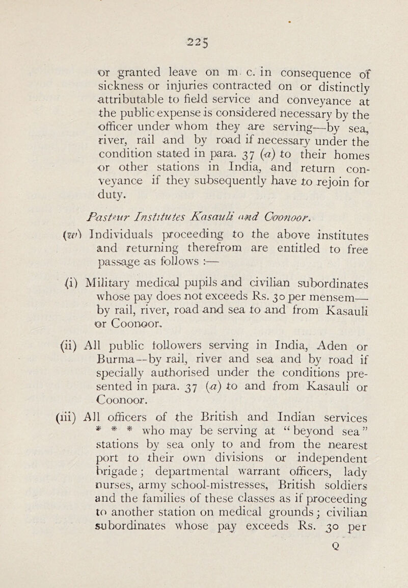 OT granted leave on m e. in consequence of sickness or injuries contracted on or distinctly attributable to field service and conveyance at the public expense is considered necessary by the officer under whom they are serving—by sea, river, rail and by road if necessary under the condition stated in para. 37 (a) to their homes or other stations in India, and return con- veyance if they subsequently have to rejoin for duty. Pastni?' Institutes Kasauli and Goonoor. (wj Individuals proceeding to the above institutes and returning therefrom are entitled to free passage as follows — (i) Military medical pupils and civilian subordinates whose pay does not exceeds Rs. 30 per mensem— by rail, river, road and sea to and from Kasauli or Coonoor. (ii) All public tollowe-rs serving in India, Aden or Burma—by rail, river and sea and by road if specially authorised under the conditions pre- sented in para. 37 {a) to and from Kasauli or Coonoor. (lii) All officers of the British and Indian services * * * who may be serving at “beyond sea” stations by sea only to and from the nearest port to their own divisions or independent brigade; departmental warrant officers, lady nurses, army school-mistresses, British soldiers and the families of these classes as if proceeding to another station on medical grounds; civilian subordinates whose pay exceeds Rs. 30 per Q