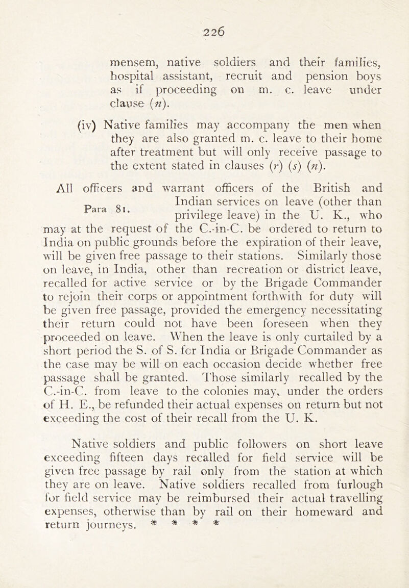 mensem, native soldiers and their families, hospital assistant, recruit and pension boys as if proceeding on m. c. leave under clause (n). (iv) Native families may accompany the men when they are also granted m. c. leave to their home after treatment but will only receive passage to the extent stated in clauses (r) (s) (n). All officers and warrant officers of the British and Indian services on leave (other than ’’ privilege leave) in the U. K., who may at the request of the C.-in-C. be ordered to return to India on public grounds before the expiration of their leave, will be given free passage to their stations. Similarly those on leave, in India, other than recreation or district leave, recalled for active service or by the Brigade Commander to rejoin their corps or appointment forthwith for duty will be given free passage, provided the emergency necessitating their return could not have been foreseen when they proceeded on leave. When the leave is only curtailed by a short period the S. of S. fcr India or Brigade Commander as the case may be will on each occasion decide whether free passage shall be granted. Those similarly recalled by the C.-in-C. from leave to the colonies may, under the orders of H. E., be refunded their actual expenses on return but not exceeding the cost of their recall from the U. K. Native soldiers and public followers on short leave exceeding fifteen days recalled for field servdce will be given free passage by rail only from the station at which they are on leave. Native soldiers recalled from furlough for field service may be reimbursed their actual travelling expenses, otherwise than by rail on their homeward and return journeys. * * * *