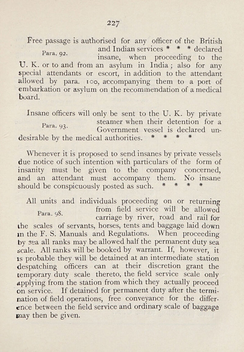 Free passage is authorised for any officer of the British „ and Indian services * * * declared ' ^ ■ insane, when proceeding to the U. K. or to and from an asylum in India; also for any special attendants or escort, in addition to the attendant allowed by para. loo, accompanying them to a port of embarkation or asylum on the recommendation of a medical board. Insane officers will only be sent to the U. K. by private steamer when their detention for a ‘ii'a. 93. Government vessel is declared un- desirable by the medical authorities. * * * * Whenever it is proposed to send insanes by private vessels due notice of such intention with particulars of the form of insanity must be given to the company concerned, and an attendant must accompany them. No insane should be conspicuously posted as such. * * * * All units and individuals proceeding on or returning p^^^ g from field service will be allowed ^ ■ carriage by river, road and rail for the scales of servants, horses, tents and baggage laid down in the F. S. Manuals and Regulations. When proceeding by sea all ranks may be allowed half the permanent duty sea scale. All ranks will be booked by warrant. If, however, it IS probable they will be detained at an intermediate station despatching officers can at their discretion grant the temporary duty scale thereto, the field service scale only applying from the station from which they actually proceed on service. If detained for permanent duty after the termi- nation of field operations, free conveyance for the differ- ence between the field service and ordinary scale of baggage may then be given.