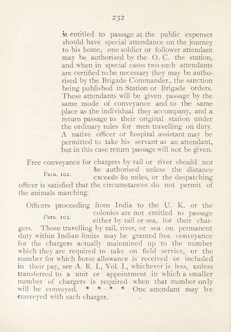 252 is entitled to passage at the public expenses should have special attendance on the journey to his home, one soldier or follower attendant may be authorised by the O. C. the station, and when in special cases two such attendants are certified to be necessary they may be autho- rised by the Brigade Commander., the sanction being published in Station or Brigade orders. These attendants will be given passage by the same mode of conveyance and to the same place as the individual they accompany, and a return passage to their original station under the ordinary rules for men travelHng on duty. A native officer or hospital assistant may be permitted to take his servant as an attendant, but in this case return passage will not be given. Free conveyance for chargers by rail or river should not be authorised unless the distance aia. 102. exceeds 8o miles, or the despatching officer is satisfied that the circumstances do not permit of the animals marching. Officers proceeding from India to the U. K. or the colonies are not entitled to passage 1 ara. lou either by rail or sea, for their char- gers. Those travelling by rail, river, or sea on permanent duty within Indian limits may be granted free conveyance for the chargers actually maintained up to the number which they are required to take on field service, or the number for which horse allowance is received or included in their pay, see A. R. L, Vol. I., whichever is less, unless transferred to a unit or appointment in which a smaller number of chargers is required when that number only will be conveyed. * * * * One attendant may be conveyed with each charger.
