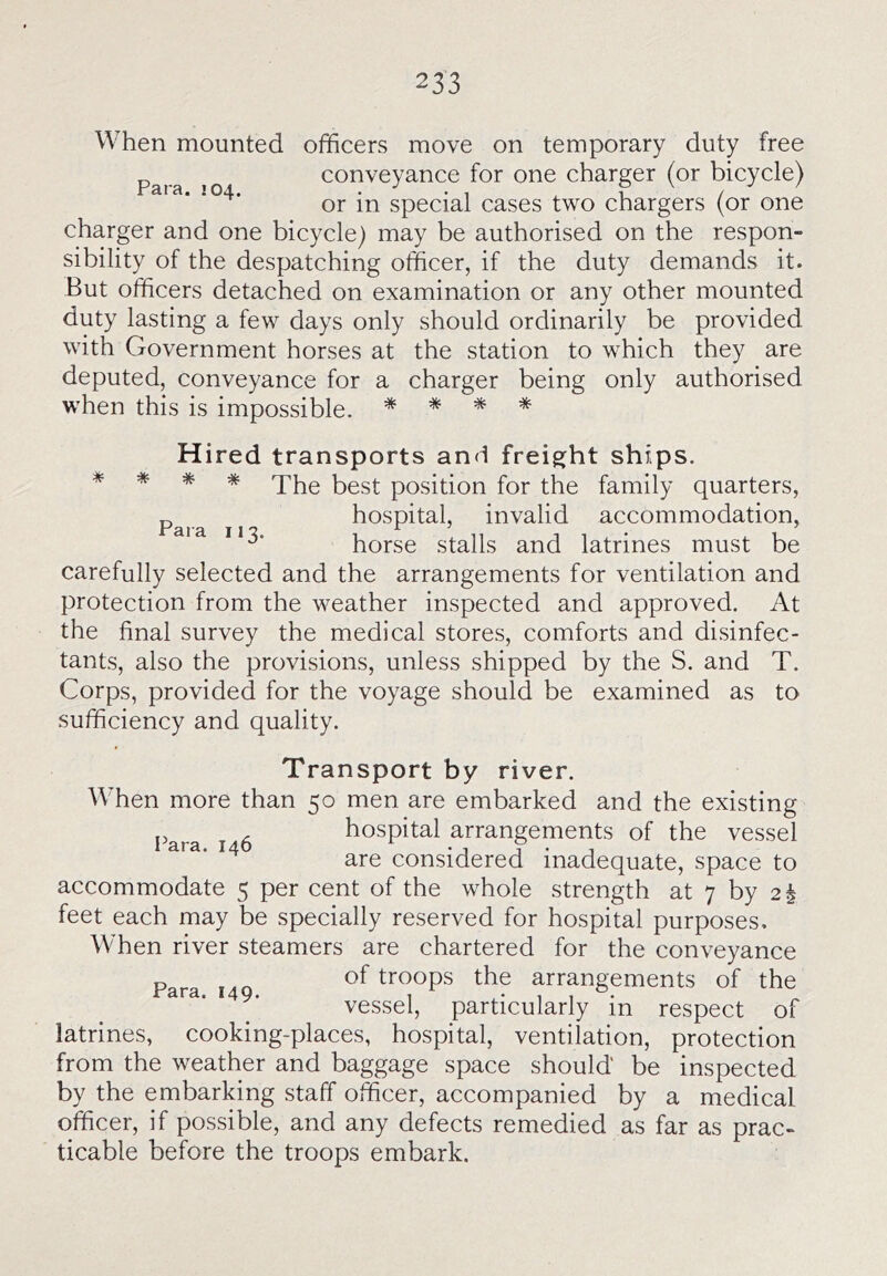 When mounted officers move on temporary duty free ^ conveyance for one charger (or bicycle) at a. .04. special cases two chargers (or one charger and one bicycle) may be authorised on the respon- sibility of the despatching officer, if the duty demands it. But officers detached on examination or any other mounted duty lasting a few days only should ordinarily be provided with Government horses at the station to which they are deputed, conveyance for a charger being only authorised when this is impossible. * * * * Hired transports and freight ships. * * * * The best position for the family quarters, hospital, invalid accommodation, horse stalls and latrines must be carefully selected and the arrangements for ventilation and protection from the weather inspected and approved. At the final survey the medical stores, comforts and disinfec- tants, also the provisions, unless shipped by the S. and T. Corps, provided for the voyage should be examined as to sufficiency and quality. Transport by river. When more than 50 men are embarked and the existing p . hospital arrangements of the vessel are considered inadequate, space to accommodate 5 per cent of the whole strength at 7 by 2 i feet each may be specially reserved for hospital purposes. When river steamers are chartered for the conveyance Para 149 troops the arrangements of the vessel, particularly in respect of latrines, cooking-places, hospital, ventilation, protection from the weather and baggage space should be inspected by the embarking staff officer, accompanied by a medical officer, if possible, and any defects remedied as far as prac- ticable before the troops embark.