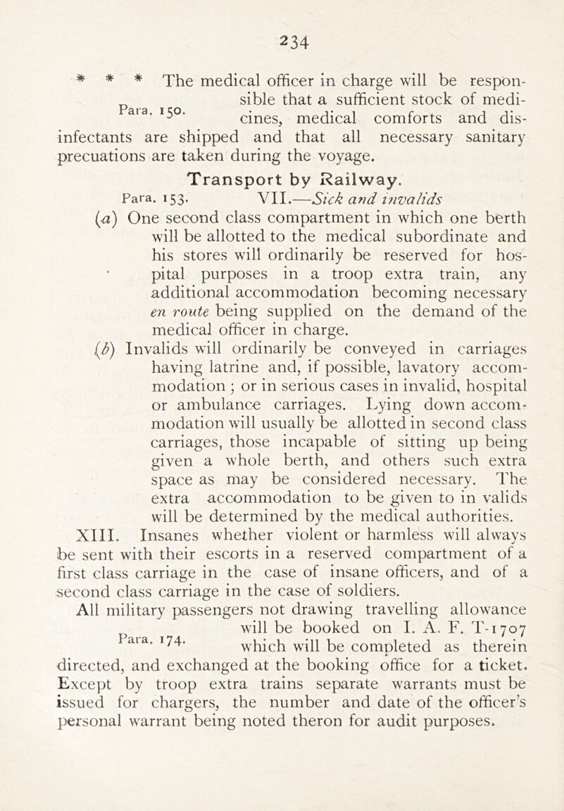 m * * The medical officer in charge will be respon- p ^ ^ sible that a sufficient stock of medi- aia. 150. cineSj medical comforts and dis- infectants are shipped and that all necessary sanitary precuations are taken during the voyage. Transport by Railway. Para. 153. VII.—Si{:k and ifivalids (a) One second class compartment in which one berth will be allotted to the medical subordinate and his stores will ordinarily be reserved for hos- pital purposes in a troop extra train, any additional accommodation becoming necessary en route being supplied on the demand of the medical officer in charge. (y^) Invalids will ordinarily be conveyed in carriages having latrine and, if possible, lavatory accom- modation ; or in serious cases in invalid, hospital or ambulance carriages. Lying down accom- modation will usually be allotted in second class carriages, those incapable of sitting up being given a whole berth, and others such extra space as may be considered necessary. The extra accommodation to be given to in valids will be determined by the medical authorities. XIII. Insanes whether violent or harmless will always be sent with their escorts in a reserved compartment of a first class carriage in the case of insane officers, and of a second class carriage in the case of soldiers. All military passengers not drawing travelling allowance will be booked on I. A. F. T-1707 ara. 174. which will be completed as therein A. directed, and exchanged at the booking office for a ticket. Except by troop extra trains separate warrants must be issued for chargers, the number and date of the officer’s personal warrant being noted theron for audit purposes.