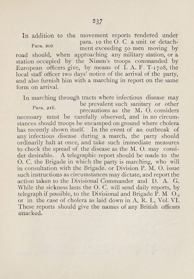 In addition to the movement reports rendered under para. lo the O. C a unit or detach- ment exceeding 50 men moving by road should) when approaching any military station, or a station occupied by the Nizam’s troops commanded by European officers give, by means of 1. A. F, T-iyoS, the local staff officer two days’ notice of the arrival of the party, and also furnish him with a marching in report On the same form on arrival. In marching through tracts where infectious disease may ^ be prevalent such sanitary or other Para 216 ^ • precautions as the M. O. considers necessary must be carefully observed, and in no circum- stances should troops be encamped on ground where cholera has recently shown itself. In the event of an outbreak of any infectious disease during a march, the party should ordinarily halt at once, and take such immediate measures to check the spread of the disease as the M. O. may consi- der desirable. A telegraphic report should be made to the O. C. the Brigade in which the party is marching, who will in consultation with the Brigade, or Division P. M. O. issue such instructions as circumstances may dictate, and report the action taken to the Divisional Commander and D. A. G, While the sickness lasts the O. C. will send daily reports, by telegraph if possible, to the Divisional and Brigade P. M O., or in the case of cholera as laid down in A. R. I., Vol. VI. These reports should give the names of any British officers attacked.