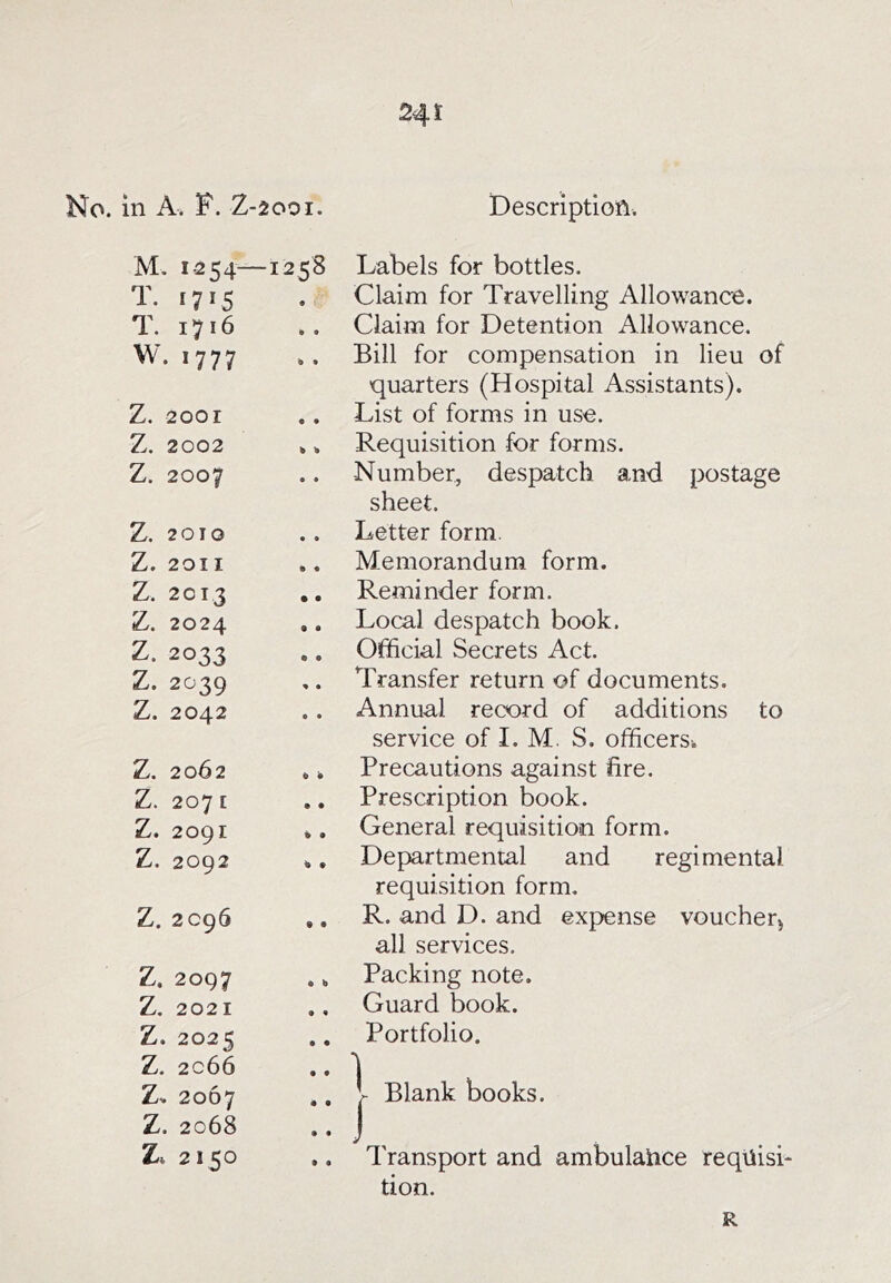 No. in A. F. Z-2O0I. Description. M. 1-254— 1258 Labels for bottles. T. 1715 • ’ Claim for Travelling Allowance. T. 1716 il • Claim for Detention Allowance. W. 1777 ^ • Bill for compensation in lieu of quarters (Hospital Assistants). Z. 2001 • • List of forms in use. Z. 2002 Requisition for forms. Z. 2007 • • Number, despatch and postage sheet. Z. 2010 • • Letter form. Z. 2011 • • Memorandum form. Z. 2013 • • Reminder form. Z. 2024 • • Local despatch book. Z. 2033 • • Official Secrets Act. Z. 2039 « • Transfer return of documents. Z. 2042 • • Annual record of additions to service of I. M. S. officers-. Z. 2062 Precautions against fire. Z. 207 E • • Prescription book. Z. 2091 « • General requisition form. Z. 2092 % • Departmental and regimental requisition form. Z. 2096 • • R. and D. and expense voucheq all services. Z. 2097 • b Packing note. Z. 2021 • • Guard book. Z. 2025 • • Portfolio. Z. 2066 • • ] 2067 • • 1 Blank books. Z. 2068 • • j Zt 2150 • • Transport and ambulaiice reqiiisi- tion. R