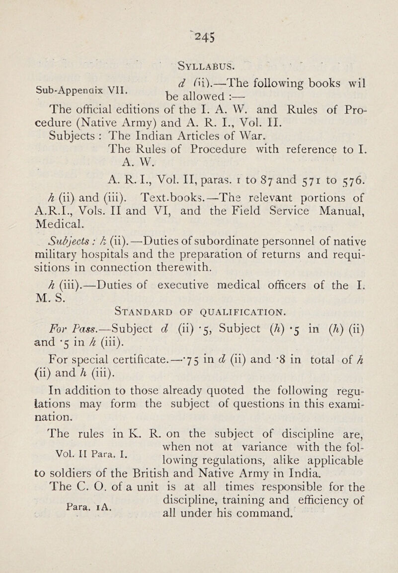 Sub-Appenaix VII. Syllabus. ' ' ' d (n).—-The following books wil be allowed :— The official editions of the I. A. W. and Rules of Pro- cedure (Native Army) and A. R. I., Vol. II. Subjects : The Indian Articles of War. The Rules of Procedure with reference to I. A. W. A. R. I., Vol. II, paras, i to 87 and 571 to 576. h (ii) and (iii). Text.books.—-The relevant portions of A.R.I., Vols. II and VI, and the Field Service Manual, Medical. Subjects: k (ii).—Duties of subordinate personnel of native military hospitals and the preparation of returns and requi- sitions in connection therewith. h (iii).—Duties of executive medical officers of the I. M. S. Standard of qualification. For Pass.—Subject d (ii) '5, Subject (h) *5 in (h) (ii) and ’5 in k (iii). For special certificate.—75 in d (ii) and '8 in total of h (ii) and h (iii). In addition to those already quoted the following regu- lations may form the subject of questions in this exami- nation. Vol. II Para. I. The rules in K. R. on the subject of discipline are, when not at variance with the fol- lowing regulations, alike applicable to soldiers of the British and Native Army in India. The C. O. of a unit is at all times responsible for the discipline, training and efficiency of all under his command.