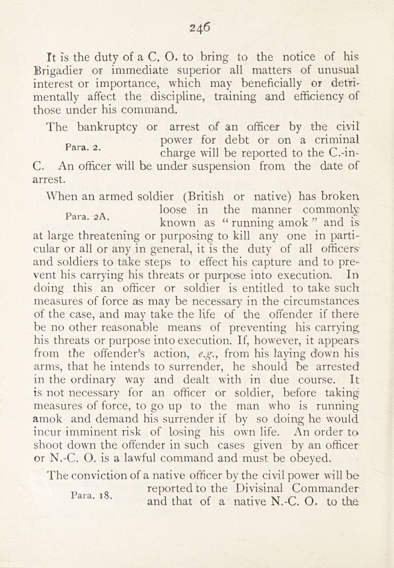 It IS the duty of a C. O. to bring to the notice of his Brigadier or immediate superior all matters of unusual interest or importance, which may beneficially or detri- mentally affect the discipline, training and efficiency of those under his command. The bankruptcy or arrest of an officej by the civil power for debt or on a criminal charge will be reported to the C.-in- C. An officer will be under suspension from the date of arrest. When an armed soldier (British or native) has broken. loose in the manner commonly known as “ running amok and is at large threatening or purposing to kill any one in parti- cular or all or any in general, it is the duty of all officers- and soldiers to take steps to effect his capture and to pre- vent his carrying his threats or purpose into execution. In doing this an officer or soldier is entitled to take such measures of force as may be necessary in the circumstances of the case, and may take the life of the offender if there be no other reasonable means of preventing his carrying his threats or purpose into execution. If, however, it appears from the offender’^s action, e.g., from his laying down his arms, that he intends to surrender, he should be arrested in the ordinary way and dealt with in due course. It is not necessary for an officer or soldier, before taking' measures of force, to go up to the man who is running amok and demand his surrender if by so doing he would incur imminent risk of losing his own life. An order to shoot down the offender in such cases given by an officer or N.-C. O. is a lawful command and must be obeyed. The conviction of a native officer by the civil power will be reported to the Divisinal Commander and that of a native N.-C. O. to the