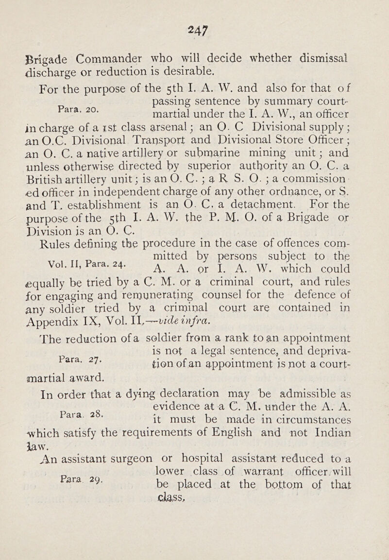 Brigade Commander who will decide whether dismissal discharge or reduction is desirable. For the purpose of the 5th 1. A. W. and also for that of passing sentence by summary court- Para. 20. martial under the I. A. W., an officer An charge of a ist class arsenal; an Q. C Divisional supply; anO.C. Divisional Transport and Divisional Store Officer; nn O. C. a native artillery or submarine mining unit; and unless otherwise directed by superior authority an O. C. a British artillery unit; is an O. C.; a R S. O. ; a commission ed officer in independent charge of any other ordnance, or S. and T. establishment is an O. C. a detachment. For the purpose of the 5th I. A. W. the P. M. O. of a Brigade or Division is an O, C. Rules defining the procedure in the case of offences com- mitted by persons subject to the Vol. II, Para. 24. ^ j ^ equally be tried by a C. M. or a criminal court, and rules for engaging and remunerating counsel for the defence of any soldier tried by a criminal court are contained in Appendix IX, Vol. IL-^vide infra. The reduction of a soldier from a rank to an appointment is not a legal sentence, and depriva- ^7* of an appointment is not a court- martial award. In order that a dying declaration may be admissible as evidence at a C. M. under the A. A. ^ ’ it must be made in circumstances which satisfy the requirements of English and not Indian law. An assistant surgeon or hospital assistant reduced to a lower class of warrant officer, will be placed at the bottom of that cia.ss..