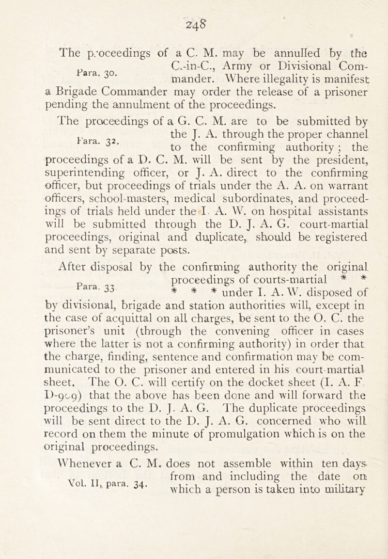 24 § The p/oceedings of a C. M. may be annulled by the ^ C.-in-C., Army or Divisional Com- mander. Where illegality is manifest a Brigade Commander may order the release of a prisoner pending the annulment of the proceedings. The proceedings of a G. C. M. are to be submitted by ^ ^ the J. A. through the proper channel to the confirming authority; the proceedings of a D. C. M. will be sent by the president, superintending officer, or J. A. direct to the confirming officer, but proceedings of trials under the A. A. on warrant officers, school-masters, medical subordinates, and proceed- ings of trials held under the L A. W\ on hospital assistants will be submitted through the D. J. A. G. court-martial proceedings, original and duplicate, should be registered and sent by separate posts. After disposal by the confirming authority the original proceedings of courts-martial * * * * * under I. A. W. disposed of by divisional, brigade and station authorities will, except in the case of acquittal on all charges, be sent to the O. C. the prisoner’s unit (through the convening officer in cases where the latter is not a confirming authority) in order that the charge, finding, sentence and confirmation may be com- municated to the prisoner and entered in his court martial sheet. The O. C. will certify on the docket sheet (I. A. F D-909) that the above has been done and will forward the proceedings to the D. J. A. G. I'he duplicate proceedings will be sent direct to the D. J. A. G. concerned who will record on them the minute of promulgation which is on the original proceedings. Whenever a C. M. does not assemble within ten days- from and including the date on which a person is taken into military Para, 33 Yol. II,, para. 34.