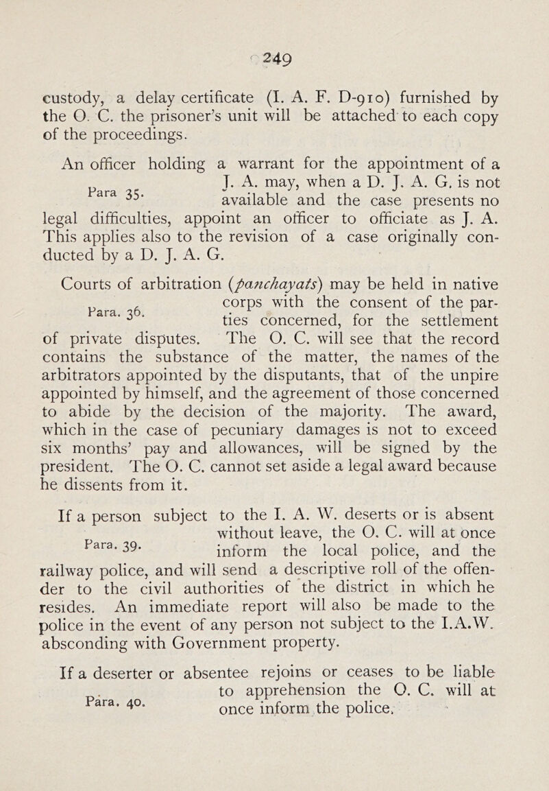 custody, a delay certificate (I. A. F. D-910) furnished by the O. C. the prisoner’s unit will be attached to each copy of the proceedings. An officer holding a warrant for the appointment of a „ T. A. may, when a D. T. A. G. is not available and the case presents no legal difficulties, appoint an officer to officiate as J. A. This applies also to the revision of a case originally con- ducted by a D. J. A. G. Courts of arbitration {parichayats) may be held in native ^ corps with the consent of the par- ^ ■ ties concerned, for the settlement of private disputes. The O. C. will see that the record contains the substance of the matter, the names of the arbitrators appointed by the disputants, that of the unpire appointed by himself, and the agreement of those concerned to abide by the decision of the majority. The award, which in the case of pecuniary damages is not to exceed six months’ pay and allowances, will be signed by the president. The O. C. cannot set aside a legal award because he dissents from it. If a person subject to the I. A. W. deserts or is absent without leave, the O. C. will at once Para. 39. inform the local police, and the railway police, and will send a descriptive roll of the offen- der to the civil authorities of the district in which he resides. An immediate report will also be made to the police in the event of any person not subject to the I.A.W. absconding with Government property. If a deserter or absentee rejoins or ceases to be liable to apprehension the O. C. will at Para. 40. inform the police.